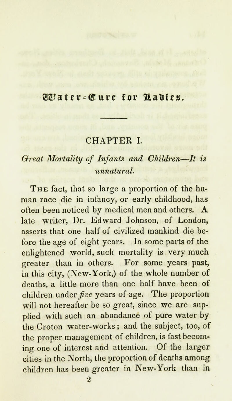 E®atcr = ffiure Cor Hatrfcs. CHAPTER I. Great Mortality of Infants and Children—It is unnatural. The fact, that so large a proportion of the hu- man race die in infancy, or early childhood, has often been noticed by medical men and others. A late writer, Dr. Edward Johnson, of London, asserts that one half of civilized mankind die be- fore the age of eight years. In some parts of the enlightened world, such mortality is very much greater than in others. For some years past, in this city, (New-York,) of the whole number of deaths, a little more than one half have been of children under five years of age. The proportion will not hereafter be so great, since we are sup- plied with such an abundance of pure water by the Croton water-works; and the subject, too, of the proper management of children, is fast becom- ing one of interest and attention. Of the larger cities in the North, the proportion of deaths among children has been greater in New-York than in 2