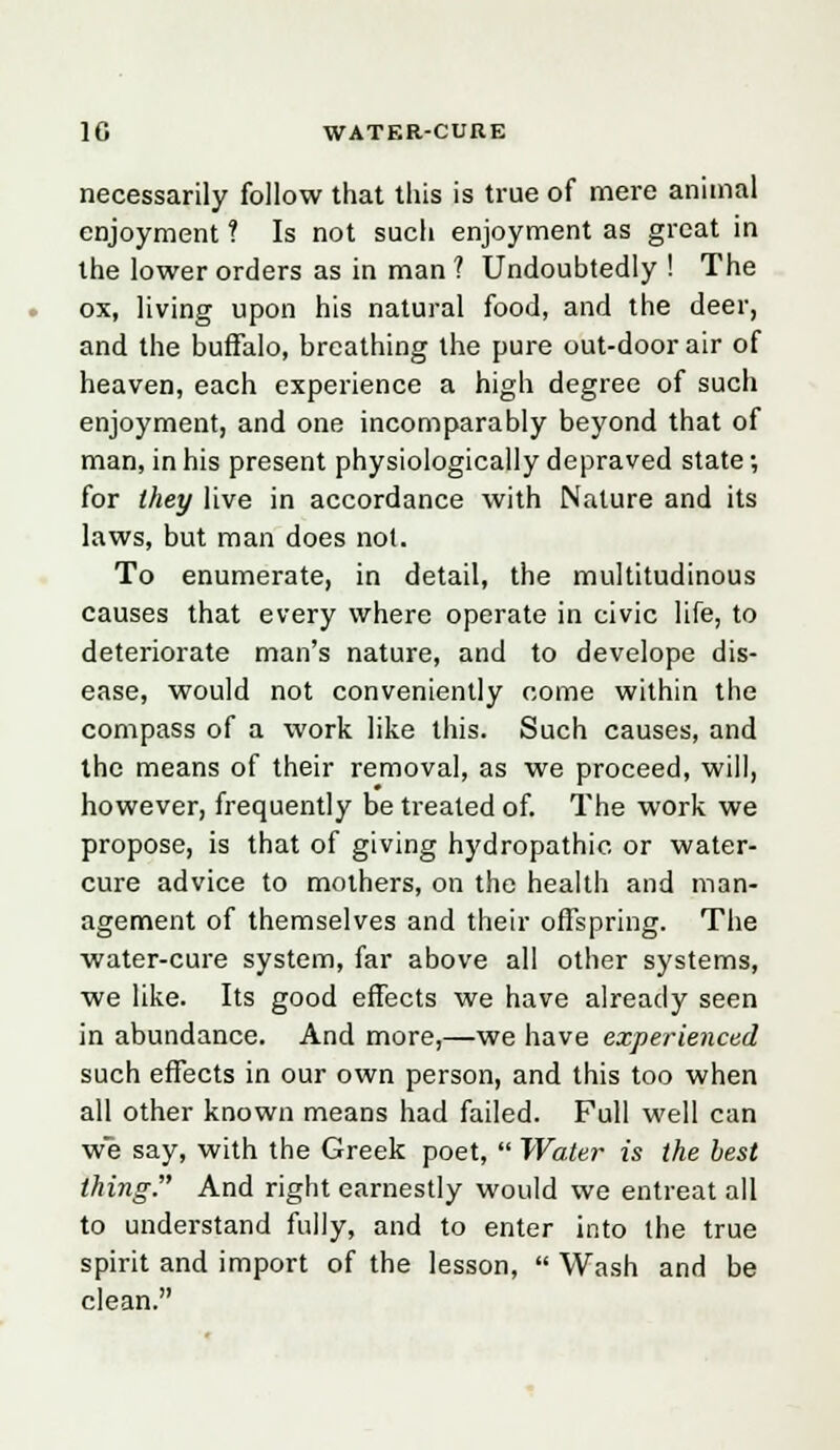 necessarily follow that this is true of mere animal enjoyment ? Is not such enjoyment as great in the lower orders as in man ? Undoubtedly ! The ox, living upon his natural food, and the deer, and the buffalo, breathing the pure out-door air of heaven, each experience a high degree of such enjoyment, and one incomparably beyond that of man, in his present physiologically depraved state; for they live in accordance with Nature and its laws, but man does not. To enumerate, in detail, the multitudinous causes that every where operate in civic life, to deteriorate man's nature, and to develope dis- ease, would not conveniently come within the compass of a work like this. Such causes, and the means of their removal, as we proceed, will, however, frequently be treated of. The work we propose, is that of giving hydropathic or water- cure advice to mothers, on the health and man- agement of themselves and their offspring. The water-cure system, far above all other systems, we like. Its good effects we have already seen in abundance. And more,—we have experienced such effects in our own person, and this too when all other known means had failed. Full well can we say, with the Greek poet,  Water is the best thing. And right earnestly would we entreat all to understand fully, and to enter into the true spirit and import of the lesson,  Wash and be clean.