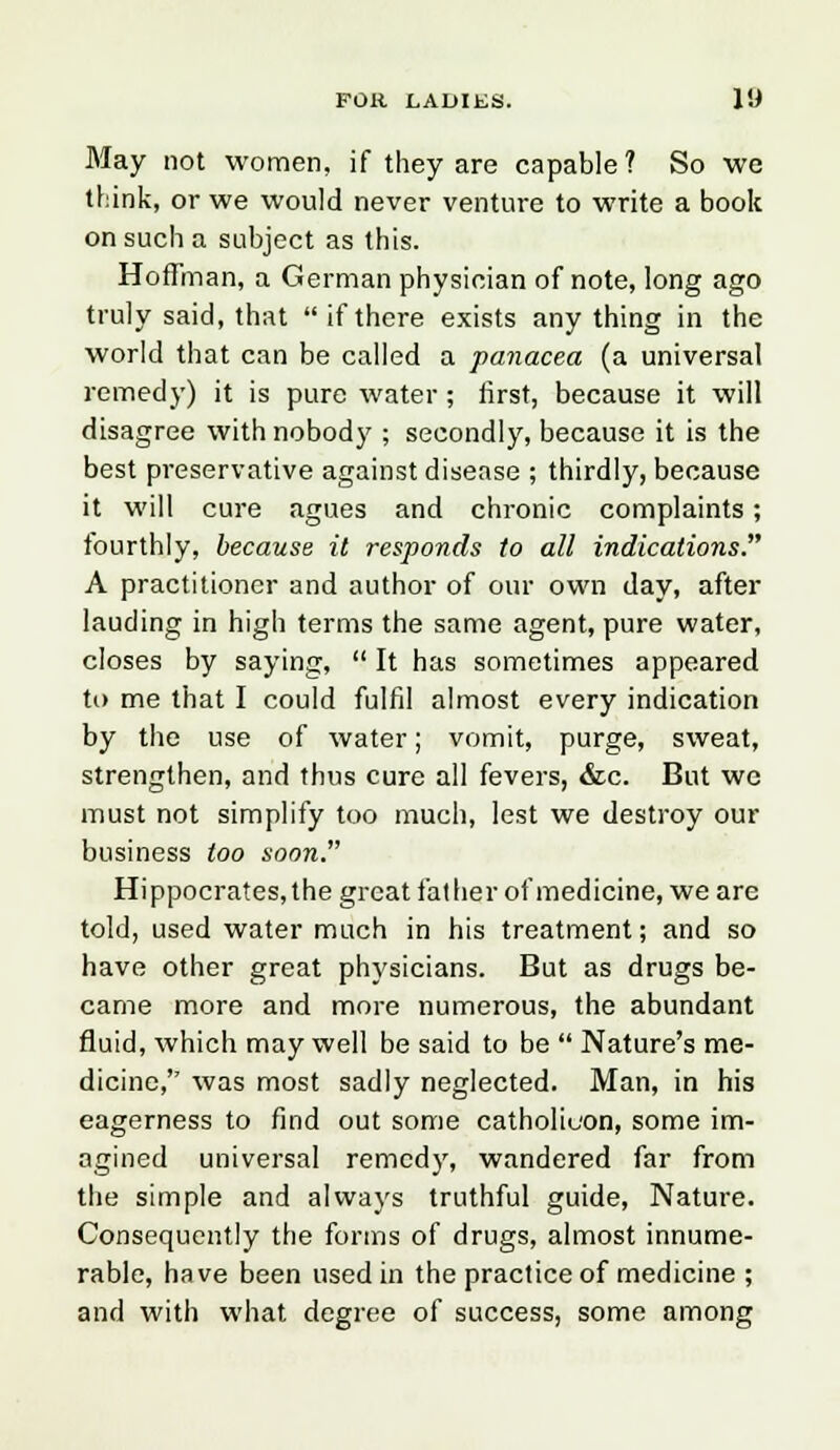 May not women, if they are capable ? So we think, or we would never venture to write a book on such a subject as this. Hoffman, a German physician of note, long ago truly said, that ifthere exists any thing in the world that can be called a panacea (a universal remedy) it is pure water ; first, because it will disagree with nobody ; secondly, because it is the best preservative against disease ; thirdly, because it will cure agues and chronic complaints; fourthly, because it responds to all indications. A practitioner and author of our own day, after lauding in high terms the same agent, pure water, closes by saying,  It has sometimes appeared to me that I could fulfil almost every indication by the use of water; vomit, purge, sweat, strengthen, and thus cure all fevers, &c. But we must not simplify too much, lest we destroy our business too soon. Hippocrates, the great father of medicine, we are told, used water much in his treatment; and so have other great physicians. But as drugs be- came more and more numerous, the abundant fluid, which may well be said to be  Nature's me- dicine,'' was most sadly neglected. Man, in his eagerness to find out some catholioon, some im- agined universal remedy, wandered far from the simple and always truthful guide, Nature. Consequently the forms of drugs, almost innume- rable, have been used in the practice of medicine ; and with what degree of success, some among
