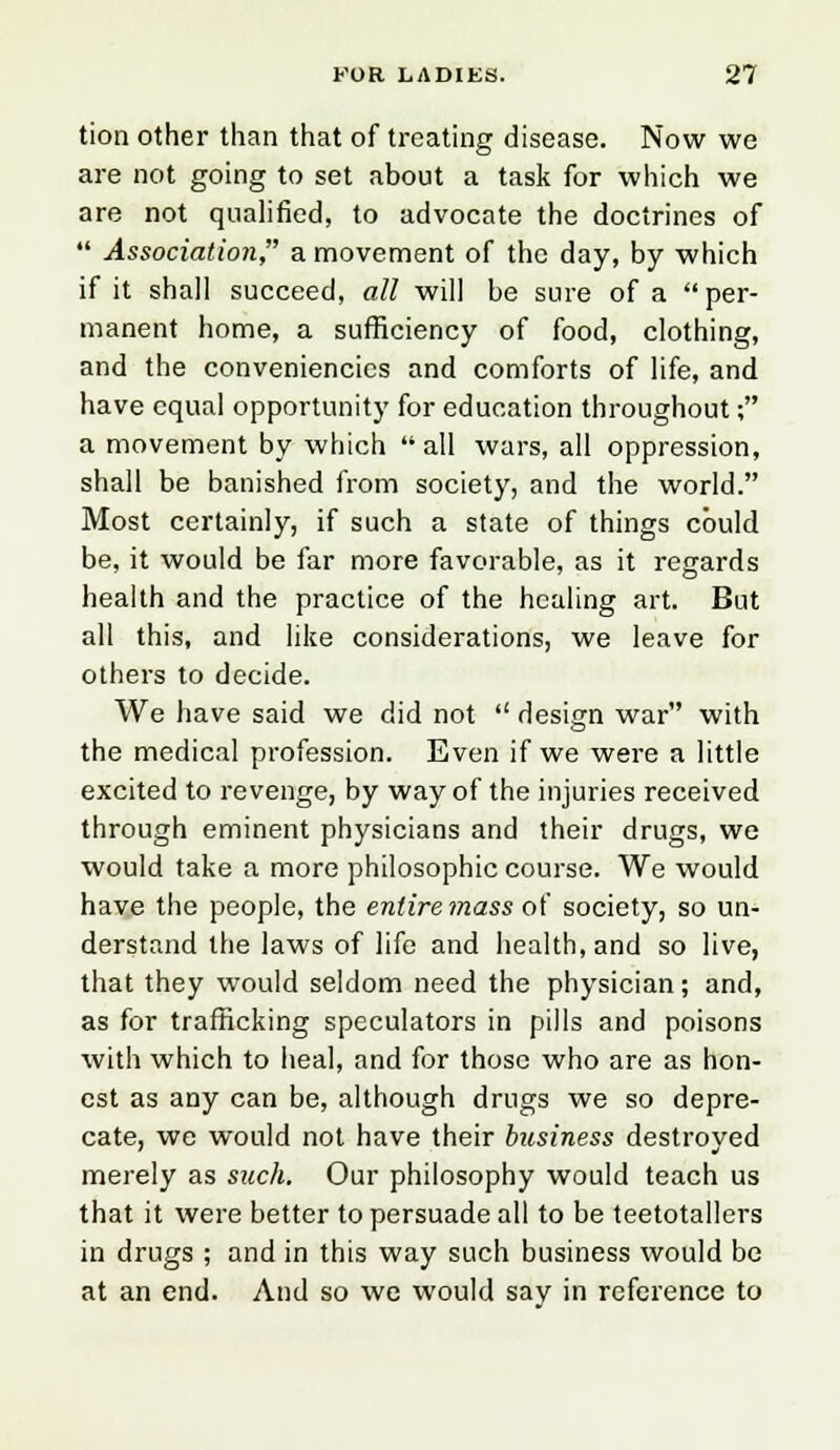 tion other than that of treating disease. Now we are not going to set about a task for which we are not qualified, to advocate the doctrines of  Association, a movement of the day, by which if it shall succeed, all will be sure of a per- manent home, a sufficiency of food, clothing, and the conveniencies and comforts of life, and have equal opportunity for education throughout; a movement by which all wars, all oppression, shall be banished from society, and the world. Most certainly, if such a state of things could be, it would be far more favorable, as it regards health and the practice of the healing art. But all this, and like considerations, we leave for others to decide. We have said we did not  design war with the medical profession. Even if we were a little excited to revenge, by way of the injuries received through eminent physicians and their drugs, we would take a more philosophic course. We would have the people, the entire mass of society, so un- derstand the laws of life and health, and so live, that they would seldom need the physician; and, as for trafficking speculators in pills and poisons with which to heal, and for those who are as hon- est as any can be, although drugs we so depre- cate, we would not have their business destroyed merely as such. Our philosophy would teach us that it were better to persuade all to be teetotallers in drugs ; and in this way such business would be at an end. And so we would say in reference to