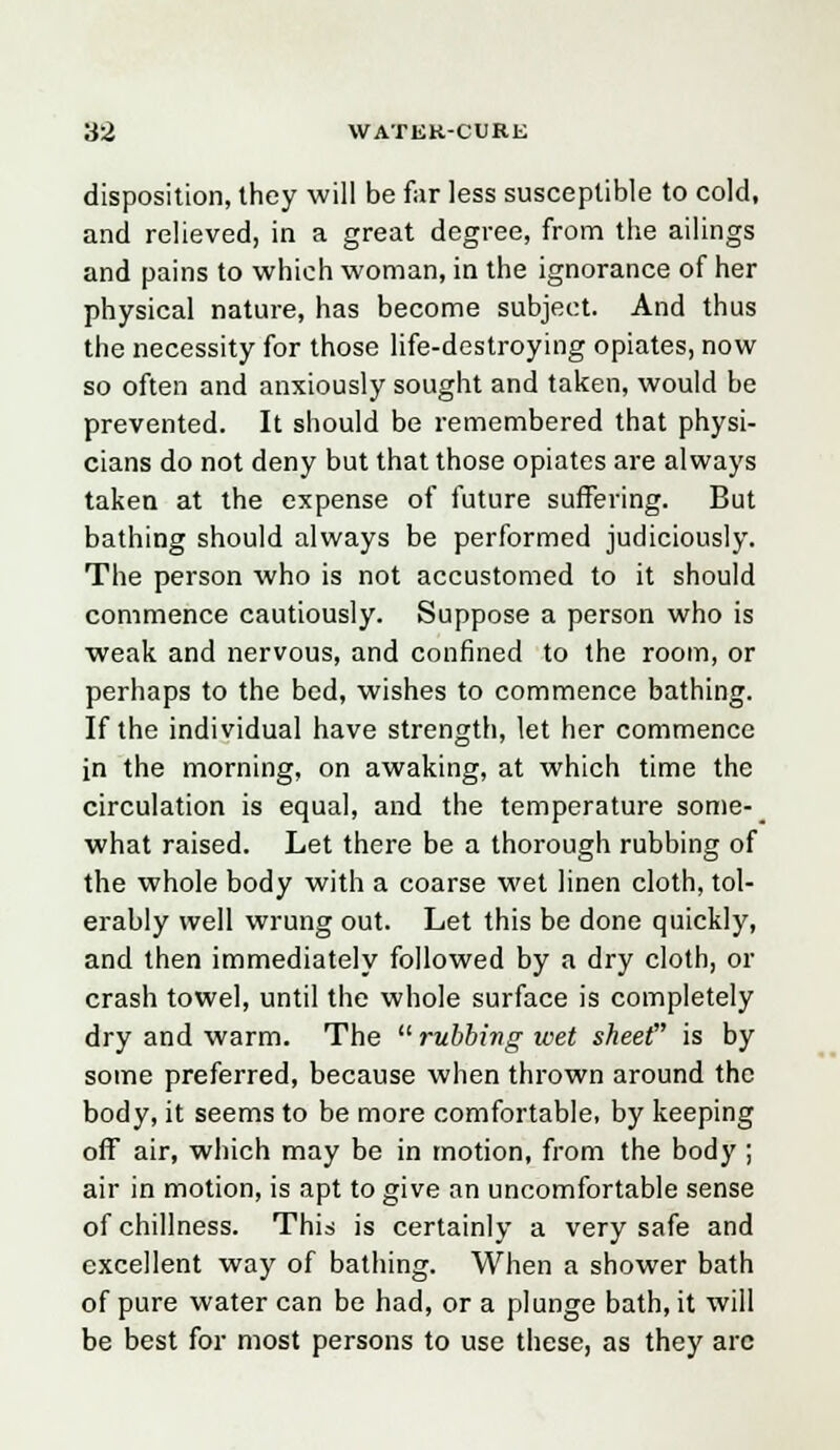 disposition, they will be far less susceptible to cold, and relieved, in a great degree, from the ailings and pains to which woman, in the ignorance of her physical nature, has become subject. And thus the necessity for those life-destroying opiates, now so often and anxiously sought and taken, would be prevented. It should be remembered that physi- cians do not deny but that those opiates are always taken at the expense of future suffering. But bathing should always be performed judiciously. The person who is not accustomed to it should commence cautiously. Suppose a person who is weak and nervous, and confined to the room, or perhaps to the bed, wishes to commence bathing. If the individual have strength, let her commence in the morning, on awaking, at which time the circulation is equal, and the temperature some- what raised. Let there be a thorough rubbing of the whole body with a coarse wet linen cloth, tol- erably well wrung out. Let this be done quickly, and then immediately followed by a dry cloth, or crash towel, until the whole surface is completely dry and warm. The  rubbing wet sheet is by some preferred, because when thrown around the body, it seems to be more comfortable, by keeping off air, which may be in motion, from the body ; air in motion, is apt to give an uncomfortable sense ofchillness. This is certainly a very safe and excellent way of bathing. When a shower bath of pure water can be had, or a plunge bath, it will be best for most persons to use these, as they arc