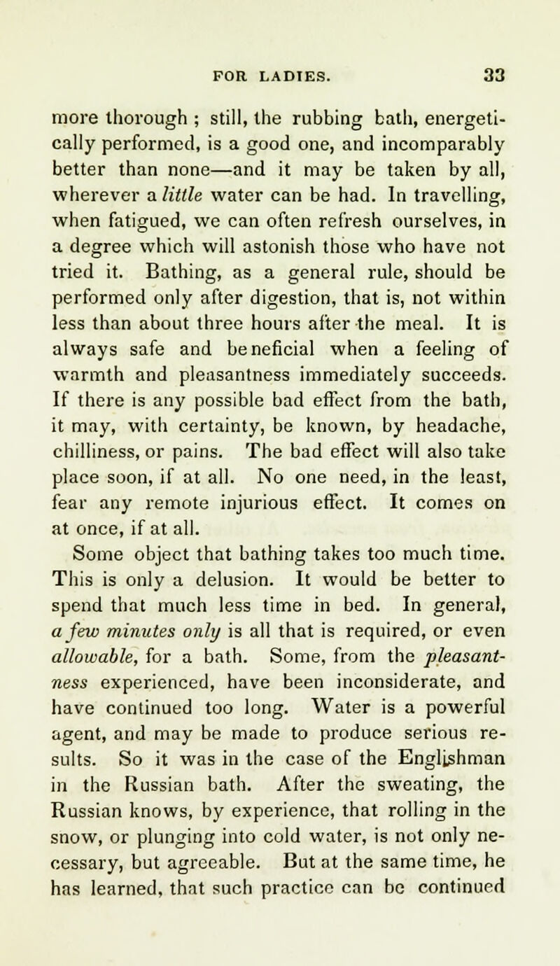 more thorough ; still, the rubbing bath, energeti- cally performed, is a good one, and incomparably better than none—and it may be taken by all, wherever a little water can be had. In travelling, when fatigued, we can often refresh ourselves, in a degree which will astonish those who have not tried it. Bathing, as a general rule, should be performed only after digestion, that is, not within less than about three hours after the meal. It is always safe and beneficial when a feeling of warmth and pleasantness immediately succeeds. If there is any possible bad effect from the bath, it may, with certainty, be known, by headache, chilliness, or pains. The bad effect will also take place soon, if at all. No one need, in the least, fear any remote injurious effect. It comes on at once, if at all. Some object that bathing takes too much time. This is only a delusion. It would be better to spend that much less time in bed. In general, a few minutes only is all that is required, or even allowable, for a bath. Some, from the pleasant- ness experienced, have been inconsiderate, and have continued too long. Water is a powerful agent, and may be made to produce serious re- sults. So it was in the case of the Englishman in the Russian bath. After the sweating, the Russian knows, by experience, that rolling in the snow, or plunging into cold water, is not only ne- cessary, but agreeable. But at the same time, he has learned, that such practice can be continued
