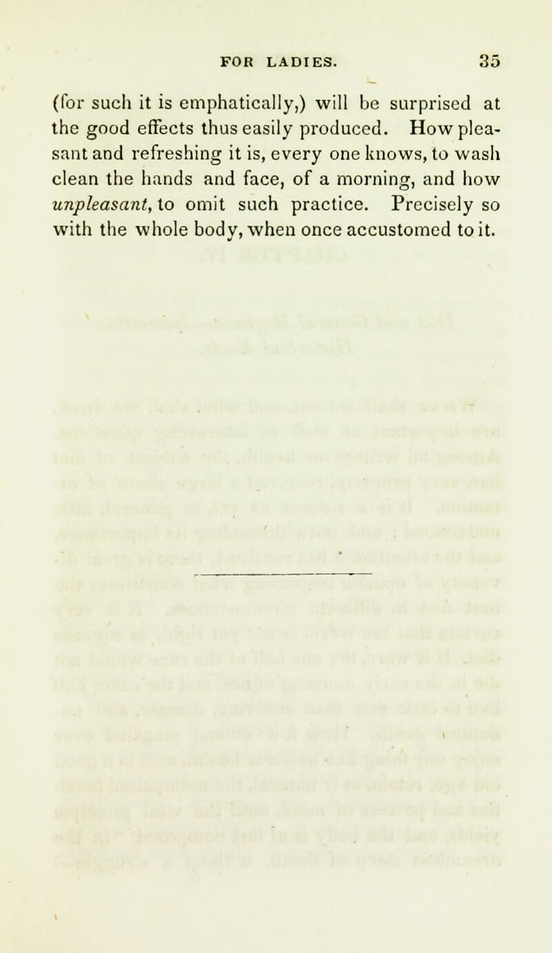(for such it is emphatically,) will be surprised at the good effects thus easily produced. How plea- sant and refreshing it is, every one knows, to wash clean the hands and face, of a morning, and how unpleasant, to omit such practice. Precisely so with the whole body, when once accustomed to it.