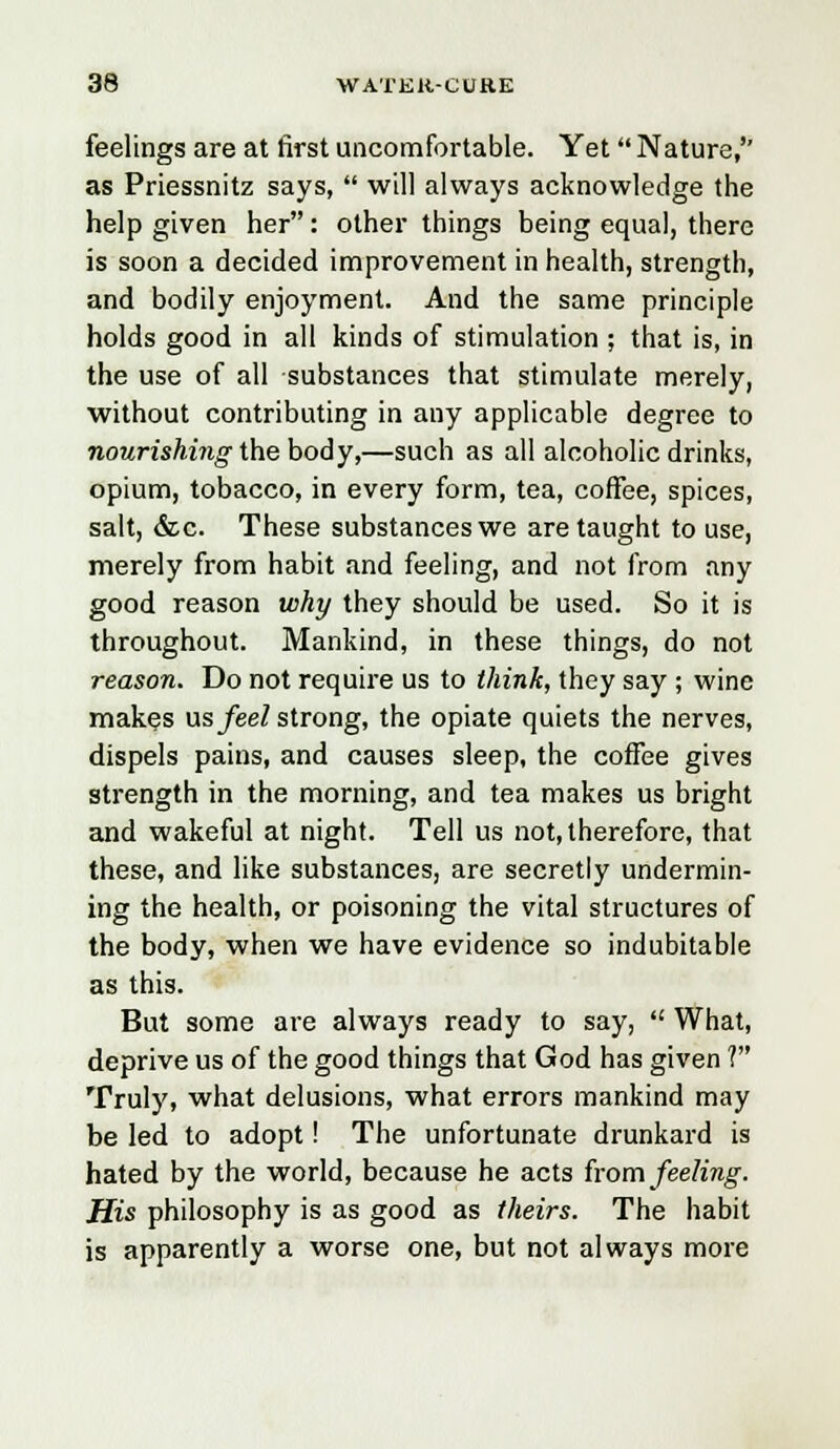 feelings are at first uncomfortable. Yet Nature,'' as Priessnitz says,  will always acknowledge the help given her : other things being equal, there is soon a decided improvement in health, strength, and bodily enjoyment. And the same principle holds good in all kinds of stimulation ; that is, in the use of all substances that stimulate merely, without contributing in any applicable degree to nourishing the body,—such as all alcoholic drinks, opium, tobacco, in every form, tea, coffee, spices, salt, &c. These substances we are taught to use, merely from habit and feeling, and not from any good reason why they should be used. So it is throughout. Mankind, in these things, do not reason. Do not require us to think, they say ; wine makes us feel strong, the opiate quiets the nerves, dispels pains, and causes sleep, the coffee gives strength in the morning, and tea makes us bright and wakeful at night. Tell us not, therefore, that these, and like substances, are secretly undermin- ing the health, or poisoning the vital structures of the body, when we have evidence so indubitable as this. But some are always ready to say,  What, deprive us of the good things that God has given V Truly, what delusions, what errors mankind may be led to adopt! The unfortunate drunkard is hated by the world, because he acts from feeling. His philosophy is as good as theirs. The habit is apparently a worse one, but not always more