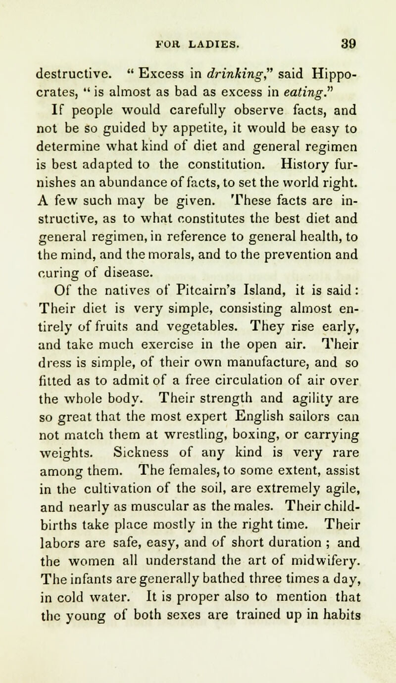 destructive.  Excess in drinking, said Hippo- crates,  is almost as bad as excess in eating. If people would carefully observe facts, and not be so guided by appetite, it would be easy to determine what kind of diet and general regimen is best adapted to the constitution. History fur- nishes an abundance of facts, to set the world right. A few such may be given. These facts are in- structive, as to what constitutes the best diet and general regimen, in reference to general health, to the mind, and the morals, and to the prevention and curing of disease. Of the natives of Pitcairn's Island, it is said: Their diet is very simple, consisting almost en- tirely of fruits and vegetables. They rise early, and take much exercise in the open air. Their dress is simple, of their own manufacture, and so fitted as to admit of a free circulation of air over the whole body. Their strength and agility are so great that the most expert English sailors can not match them at wrestling, boxing, or carrying weights. Sickness of any kind is very rare among them. The females, to some extent, assist in the cultivation of the soil, are extremely agile, and nearly as muscular as the males. Their child- births take place mostly in the right time. Their labors are safe, easy, and of short duration ; and the women all understand the art of midwifery. The infants are generally bathed three times a day, in cold water. It is proper also to mention that the young of both sexes are trained up in habits