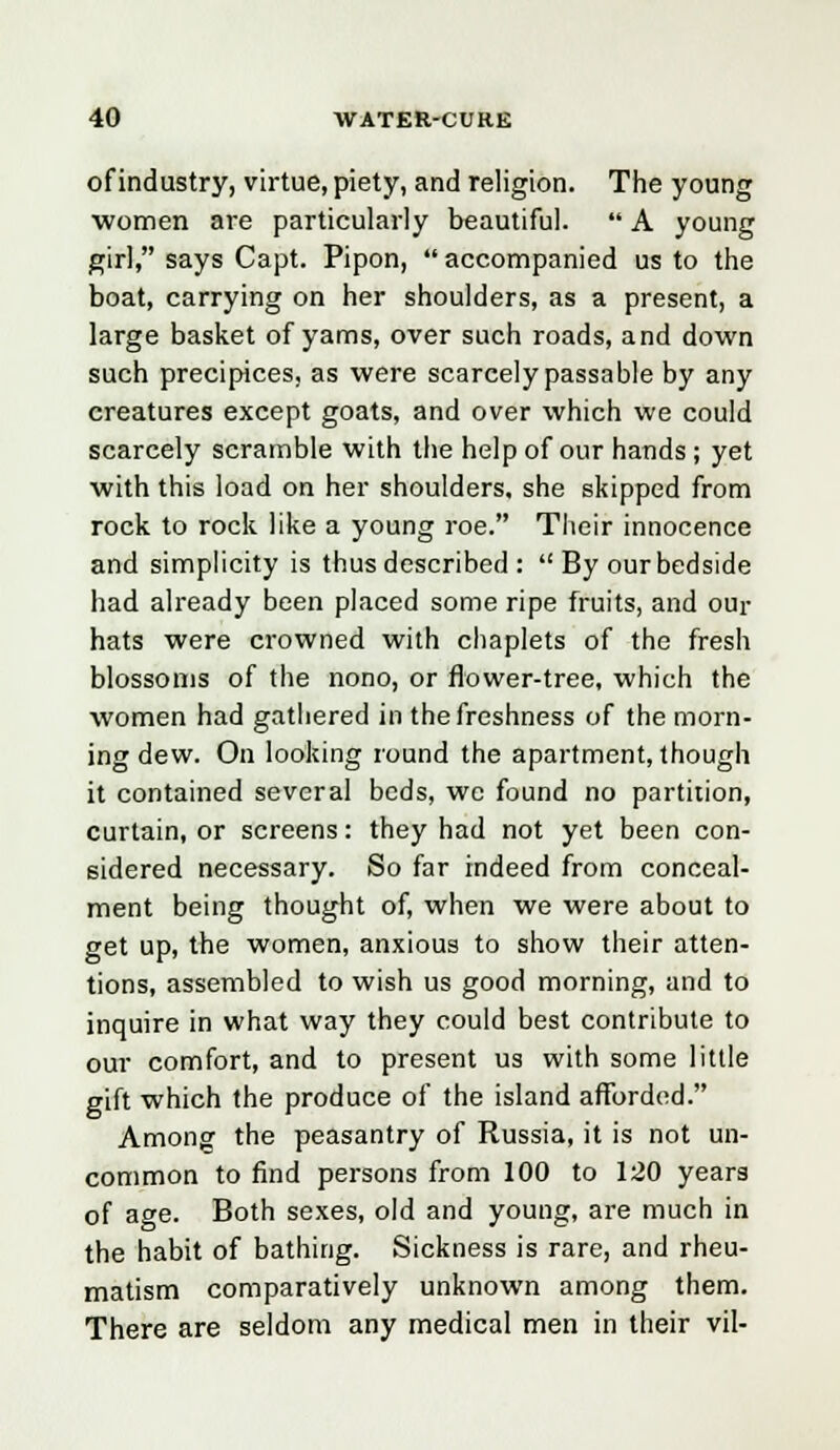 of industry, virtue, piety, and religion. The young women are particularly beautiful.  A young girl, says Capt. Pipon, accompanied us to the boat, carrying on her shoulders, as a present, a large basket of yams, over such roads, and down such precipices, as were scarcely passable by any creatures except goats, and over which we could scarcely scramble with the help of our hands; yet with this load on her shoulders, she skipped from rock to rock like a young roe. Their innocence and simplicity is thus described :  By our bedside had already been placed some ripe fruits, and our hats were crowned with chaplets of the fresh blossoms of the nono, or flower-tree, which the women had gathered in the freshness of the morn- ing dew. On looking round the apartment, though it contained several beds, we found no partition, curtain, or screens: they had not yet been con- sidered necessary. So far indeed from conceal- ment being thought of, when we were about to get up, the women, anxious to show their atten- tions, assembled to wish us good morning, and to inquire in what way they could best contribute to our comfort, and to present us with some little gift which the produce of the island afforded. Among the peasantry of Russia, it is not un- common to find persons from 100 to 120 years of age. Both sexes, old and young, are much in the habit of bathing. Sickness is rare, and rheu- matism comparatively unknown among them. There are seldom any medical men in their vil-