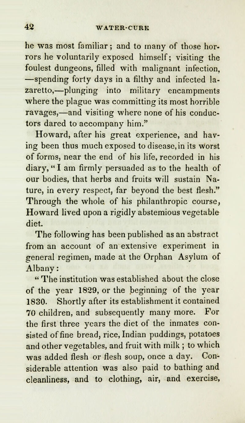 he was most familiar; and to many of those hor- rors he voluntarily exposed himself; visiting the foulest dungeons, filled with malignant infection, —spending forty days in a filthy and infected la- zaretto,—plunging into military encampments where the plague was committing its most horrible ravages,—and visiting where none of his conduc- tors dared to accompany him. Howard, after his great experience, and hav- ing been thus much exposed to disease, in its worst of forms, near the end of his life, recorded in his diary, I am firmly persuaded as to the health of our bodies, that herbs and fruits will sustain Na- ture, in every respect, far beyond the best flesh. Through the whole of his philanthropic course, Howard lived upon a rigidly abstemious vegetable diet. The following has been published as an abstract from an account of an extensive experiment in general regimen, made at the Orphan Asylum of Albany:  The institution was established about the close of the year 1829, or the beginning of the year 1830. Shortly after its establishment it contained 70 children, and subsequently many more. For the first three years the diet of the inmates con- sisted of fine bread, rice, Indian puddings, potatoes and other vegetables, and fruit with milk ; to which was added flesh or flesh soup, once a day. Con- siderable attention was also paid to bathing and cleanliness, and to clothing, air, and exercise,
