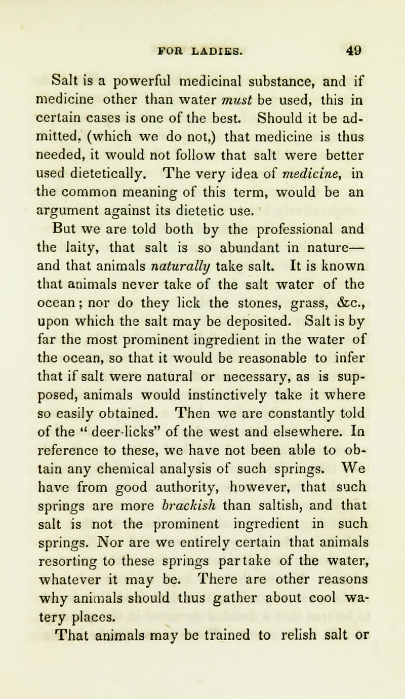 Salt is a powerful medicinal substance, and if medicine other than water must be used, this in certain cases is one of the best. Should it be ad- mitted, (which we do not,) that medicine is thus needed, it would not follow that salt were better used dietetically. The very idea of medicine, in the common meaning of this term, would be an argument against its dietetic use. But we are told both by the professional and the laity, that salt is so abundant in nature— and that animals naturally take salt. It is known that animals never take of the salt water of the ocean; nor do they lick the stones, grass, &c, upon which the salt may be deposited. Salt is by far the most prominent ingredient in the water of the ocean, so that it would be reasonable to infer that if salt were natural or necessary, as is sup- posed, animals would instinctively take it where so easily obtained. Then we are constantly told of the  deer-licks of the west and elsewhere. In reference to these, we have not been able to ob- tain any chemical analysis of such springs. We have from good authority, however, that such springs are more brackish than saltish, and that salt is not the prominent ingredient in such springs. Nor are we entirely certain that animals resorting to these springs partake of the water, whatever it may be. There are other reasons why animals should thus gather about cool wa- tery places. That animals may be trained to relish salt or