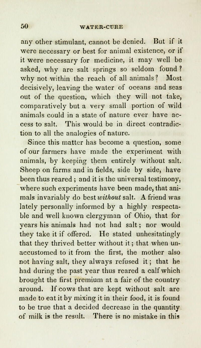 any other stimulant, cannot be denied. But if it were necessary or best for animal existence, or if it were necessary for medicine, it may well be asked, why are salt springs so seldom found ? why not within the reach of all animals ? Most decisively, leaving the water of oceans and seas out of the question, which they will not take, comparatively but a very small portion of wild animals could in a state of nature ever have ac- cess to salt. This would be in direct contradic- tion to all the analogies of nature. Since this matter has become a question, some of our farmers have made the experiment with animals, by keeping them entirely without salt. Sheep on farms and in fields, side by side, have been thus reared ; and it is the universal testimony, where such experiments have been made, that ani- mals invariably do best without salt. A friend was lately personally informed by a highly respecta- ble and well known clergyman of Ohio, that for years his animals had not had salt; nor would they take it if offered. He stated unhesitatingly that they thrived better without it; that when un- accustomed to it from the first, the mother also not having salt, they always refused it; that he had during the past year thus reared a calf which brought the first premium at a fair of the country around. If cows that are kept without salt are made to eat it by mixing it in their food, it is found to be true that a decided decrease in the quantity of milk is the result. There is no mistake in this