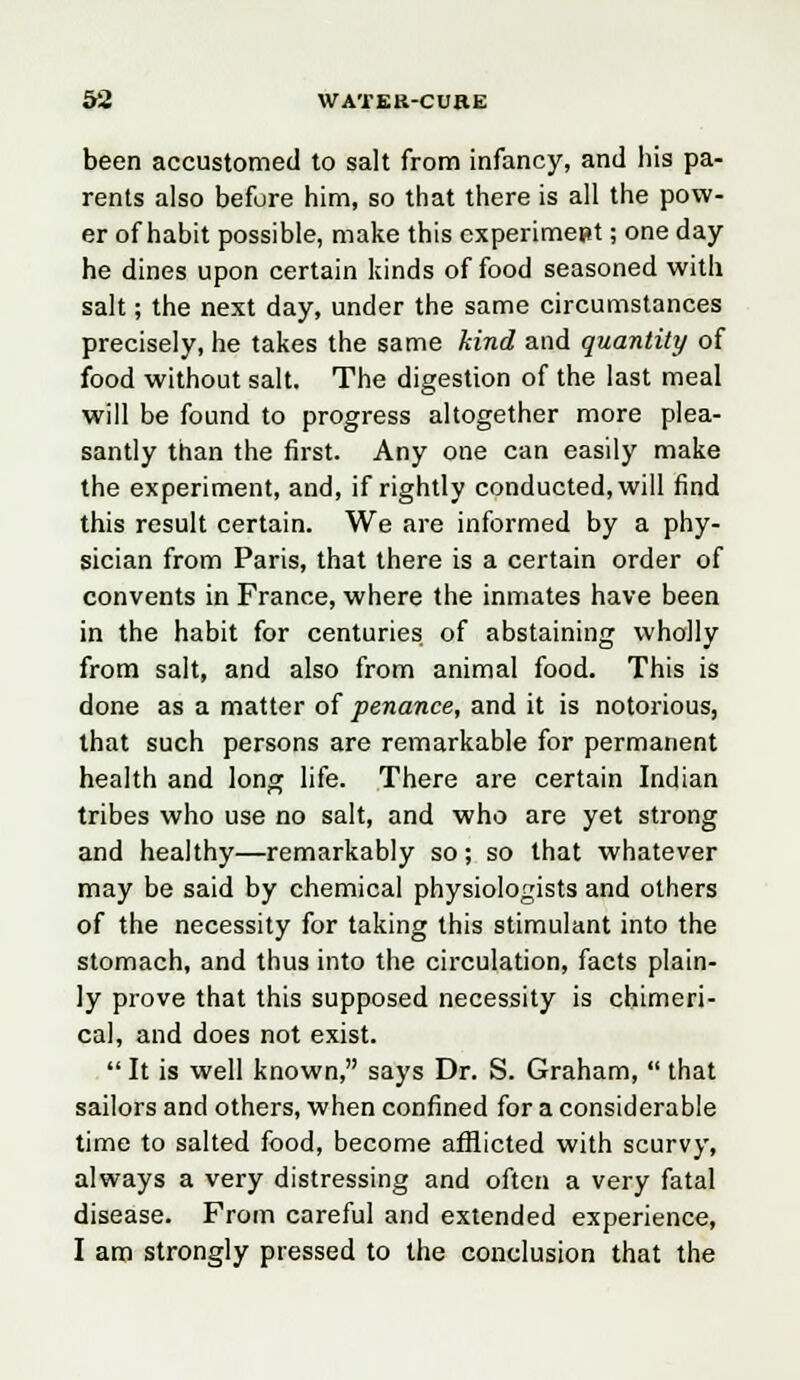 been accustomed to salt from infancy, and his pa- rents also before him, so that there is all the pow- er of habit possible, make this experiment; one day he dines upon certain kinds of food seasoned with salt; the next day, under the same circumstances precisely, he takes the same kind and quantity of food without salt. The digestion of the last meal will be found to progress altogether more plea- santly than the first. Any one can easily make the experiment, and, if rightly conducted, will find this result certain. We are informed by a phy- sician from Paris, that there is a certain order of convents in France, where the inmates have been in the habit for centuries, of abstaining wholly from salt, and also from animal food. This is done as a matter of penance, and it is notorious, that such persons are remarkable for permanent health and long life. There are certain Indian tribes who use no salt, and who are yet strong and healthy—remarkably so; so that whatever may be said by chemical physiologists and others of the necessity for taking this stimulant into the stomach, and thus into the circulation, facts plain- ly prove that this supposed necessity is chimeri- cal, and does not exist.  It is well known, says Dr. S. Graham,  that sailors and others, when confined for a considerable time to salted food, become afflicted with scurvy, always a very distressing and often a very fatal disease. From careful and extended experience, I am strongly pressed to the conclusion that the
