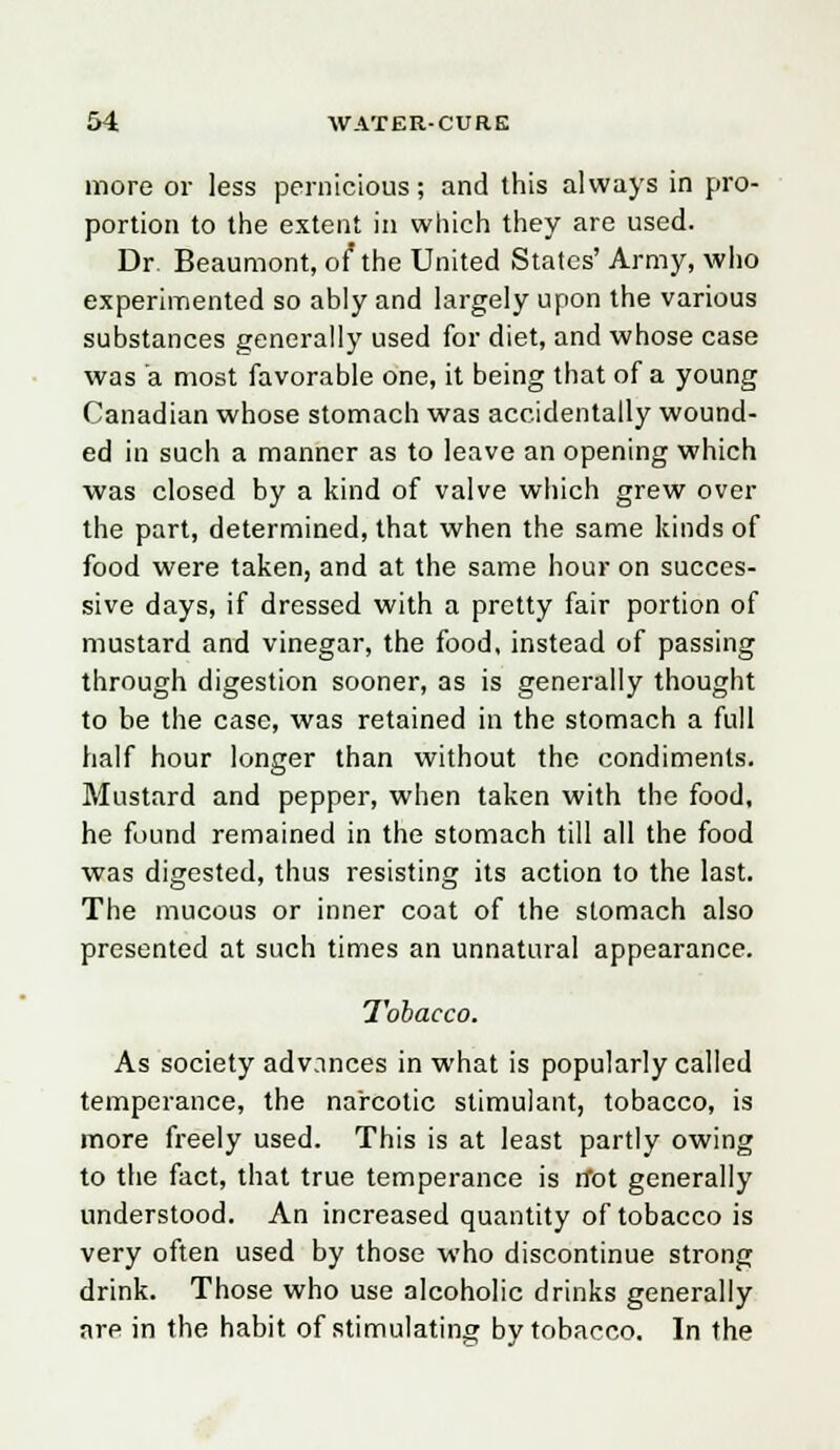 more or less pernicious; and this always in pro- portion to the extent in which they are used. Dr. Beaumont, of* the United States' Army, who experimented so ably and largely upon the various substances generally used for diet, and whose case was a most favorable one, it being that of a young Canadian whose stomach was accidentally wound- ed in such a manner as to leave an opening which was closed by a kind of valve which grew over the part, determined, that when the same kinds of food were taken, and at the same hour on succes- sive days, if dressed with a pretty fair portion of mustard and vinegar, the food, instead of passing through digestion sooner, as is generally thought to be the case, was retained in the stomach a full half hour longer than without the condiments. Mustard and pepper, when taken with the food, he found remained in the stomach till all the food was digested, thus resisting its action to the last. The mucous or inner coat of the stomach also presented at such times an unnatural appearance. Tobacco. As society advances in what is popularly called temperance, the narcotic stimulant, tobacco, is more freely used. This is at least partly owing to the fact, that true temperance is n*ot generally understood. An increased quantity of tobacco is very often used by those who discontinue strong drink. Those who use alcoholic drinks generally are in the habit of stimulating by tobacco. In the