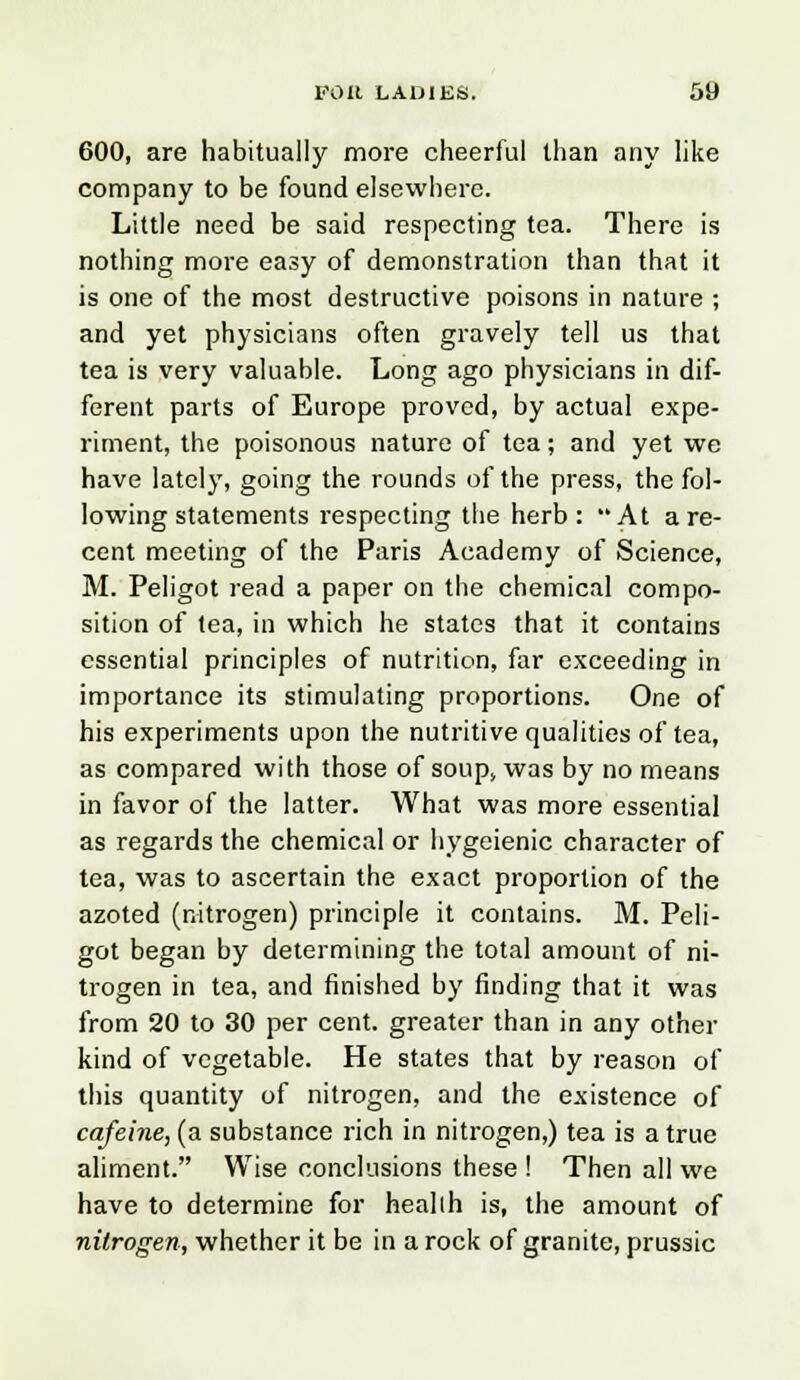 600, are habitually more cheerful than any like company to be found elsewhere. Little need be said respecting tea. There is nothing more easy of demonstration than that it is one of the most destructive poisons in nature ; and yet physicians often gravely tell us that tea is very valuable. Long ago physicians in dif- ferent parts of Europe proved, by actual expe- riment, the poisonous nature of tea; and yet we have lately, going the rounds of the press, the fol- lowing statements respecting the herb: At are- cent meeting of the Paris Academy of Science, M. Peligot read a paper on the chemical compo- sition of tea, in which he states that it contains essential principles of nutrition, far exceeding in importance its stimulating proportions. One of his experiments upon the nutritive qualities of tea, as compared with those of soup> was by no means in favor of the latter. What was more essential as regards the chemical or liygeienic character of tea, was to ascertain the exact proportion of the azoted (nitrogen) principle it contains. M. Peli- got began by determining the total amount of ni- trogen in tea, and finished by finding that it was from 20 to 30 per cent, greater than in any other kind of vegetable. He states that by reason of this quantity of nitrogen, and the existence of cafeine, (a substance rich in nitrogen,) tea is a true aliment. Wise conclusions these ! Then all we have to determine for heallh is, the amount of nitrogen, whether it be in a rock of granite, prussic