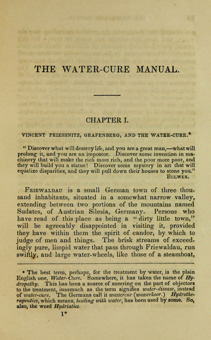 THE WATER-CURE MANUAL. CHAPTER I. VINCENT PRIESSNITZ, GRAFENBERG, AND THE WATER-CURE.*  Discover what will destroy life, and you are a great man,—what will prolong it, and you are an impostor. Discover some invention in ma- chinery that will make the rich more richy and the poor more poor, and they will build you a statue! Discover some mystery in art that will equalize disparities, and they will pull down their houses to stone you. Bolwer. Friewaldau is a small German town of three thou- sand inhabitants, situated in a somewhat narrow valley, extending between two portions of the mountains named Sudates, of Austrian Silesia, Germany. Persons who have read of this place as being a  dirty little town, will be agreeably disappointed in visiting it, provided they have within them the spirit of candor, by which to judge of men and things. The brisk streams of exceed- ingly pure, limpid water that pass through Friewaldau, run swiftly, and large water-wheels, like those of a steamboat, * The best term, perhaps, for the treatment by water, is the plain English one, Water-Cur'!. Somewhere, it has taken the name of Hy- dropathy. This has been a source of sneering on the part of objectors to the treatment, inasmuch as the term signifies water-disease, instead of water-cure. The Germans call it wasscrcur (wasserkoor.) Hydrothe- rapeutics, which means, kealing with water, has been used by some. So, also, the word Hydriatice.