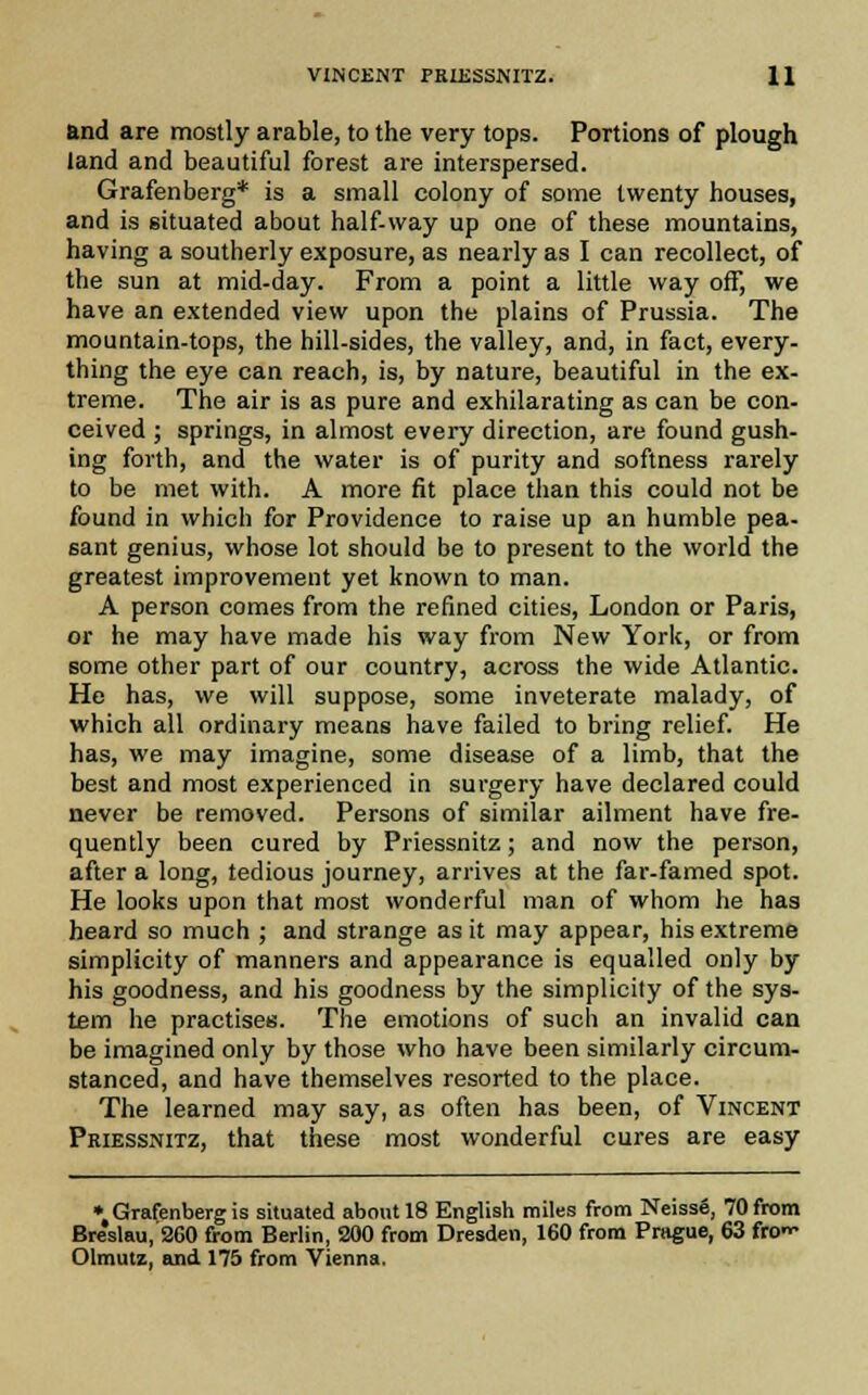 and are mostly arable, to the very tops. Portions of plough land and beautiful forest are interspersed. Grafenberg* is a small colony of some twenty houses, and is situated about half-way up one of these mountains, having a southerly exposure, as nearly as I can recollect, of the sun at mid-day. From a point a little way off, we have an extended view upon the plains of Prussia. The mountain-tops, the hill-sides, the valley, and, in fact, every- thing the eye can reach, is, by nature, beautiful in the ex- treme. The air is as pure and exhilarating as can be con- ceived ; springs, in almost every direction, are found gush- ing forth, and the water is of purity and softness rarely to be met with. A more fit place than this could not be found in which for Providence to raise up an humble pea- sant genius, whose lot should be to present to the world the greatest improvement yet known to man. A person comes from the refined cities, London or Paris, or he may have made his way from New York, or from some other part of our country, across the wide Atlantic. He has, we will suppose, some inveterate malady, of which all ordinary means have failed to bring relief. He has, we may imagine, some disease of a limb, that the best and most experienced in surgery have declared could never be removed. Persons of similar ailment have fre- quently been cured by Priessnitz; and now the person, after a long, tedious journey, arrives at the far-famed spot. He looks upon that most wonderful man of whom he has heard so much ; and strange as it may appear, his extreme simplicity of manners and appearance is equalled only by his goodness, and his goodness by the simplicity of the sys- tem he practises. The emotions of such an invalid can be imagined only by those who have been similarly circum- stanced, and have themselves resorted to the place. The learned may say, as often has been, of Vincent Pkiessnitz, that these most wonderful cures are easy * Grafenberg is situated about 18 English miles from NeissS, 70 from Breslau, 260 from Berlin, 200 from Dresden, 160 from Prague, 63 fro- Olmutz, and 175 from Vienna.