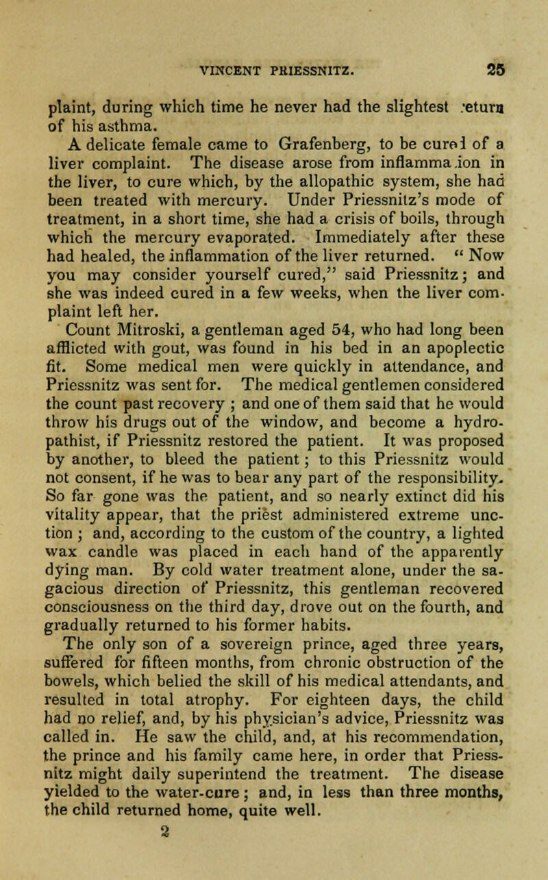 plaint, during which time he never had the slightest :etura of his asthma. A delicate female came to Grafenberg, to be cure! of a liver complaint. The disease arose from inflamma.ion in the liver, to cure which, by the allopathic system, she had been treated with mercury. Under Priessnitz's mode of treatment, in a short time, she had a crisis of boils, through which the mercury evaporated. Immediately after these had healed, the inflammation of the liver returned.  Now you may consider yourself cured, said Priessnitz; and she was indeed cured in a few weeks, when the liver com- plaint left her. Count Mitroski, a gentleman aged 54, who had long been afflicted with gout, was found in his bed in an apoplectic fit. Some medical men were quickly in attendance, and Priessnitz was sent for. The medical gentlemen considered the count past recovery ; and one of them said that he would throw his drugs out of the window, and become a hydro, pathist, if Priessnitz restored the patient. It was proposed by another, to bleed the patient; to this Priessnitz would not consent, if he was to bear any part of the responsibility. So far gone was the patient, and so nearly extinct did his vitality appear, that the priest administered extreme unc- tion ; and, according to the custom of the country, a lighted wax candle was placed in each hand of the apparently dying man. By cold water treatment alone, under the sa- gacious direction of Priessnitz, this gentleman recovered consciousness on the third day, drove out on the fourth, and gradually returned to his former habits. The only son of a sovereign prince, aged three years, suffered for fifteen months, from chronic obstruction of the bowels, which belied the skill of his medical attendants, and resulted in total atrophy. For eighteen days, the child had no relief, and, by his physician's advice, Priessnitz was called in. He saw the child, and, at his recommendation, the prince and his family came here, in order that Priess- nitz might daily superintend the treatment. The disease yielded to the water-cure ; and, in less than three months, the child returned home, quite well. 3