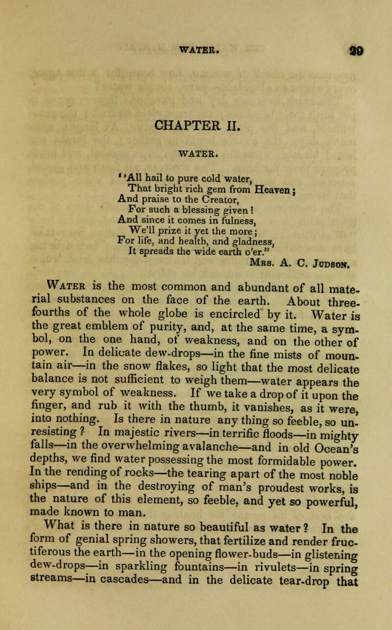 WATER. CHAPTER II. WATER. ' 'All hail to pure cold water, That bright rich gem from Heaven j And praise to the Creator, For such a blessing given ! And since it comes in fulness, We'll prize it yet the more; For life, and health, and gladness, It spreads the wide earth o'er. Mrs. A. C. Jodsoh. Water is the most common and abundant of all mate- rial substances on the face of the earth. About three- fourths of the whole globe is encircled by it. Water is the great emblem of purity, and, at the same time, a sym- bol, on the one hand, of weakness, and on the other of power. In delicate dew-drops—in the fine mists of moun- tain air—in the snow flakes, so light that the most delicate balance is not sufficient to weigh them—water appears the very symbol of weakness. If we take a drop of it upon the finger, and rub it with the thumb, it vanishes, as it were, into nothing. Is there in nature any thing so feeble, so un- resisting ? In majestic rivers—in terrific floods—in mighty falls—in the overwhelming avalanche—and in old Ocean's depths, we find water possessing the most formidable power. In the rending of rocks—the tearing apart of the most noble ships—and in the destroying of man's proudest works, is the nature of this element, so feeble, and yet so powerful, made known to man. What is there in nature so beautiful as water ? In the form of genial spring showers, that fertilize and render fruc- tiferous the earth—in the opening flower-buds—in glistening dew-drops—in sparkling fountains—in rivulets—in spring streams—in cascades—and in the delicate tear-drop that