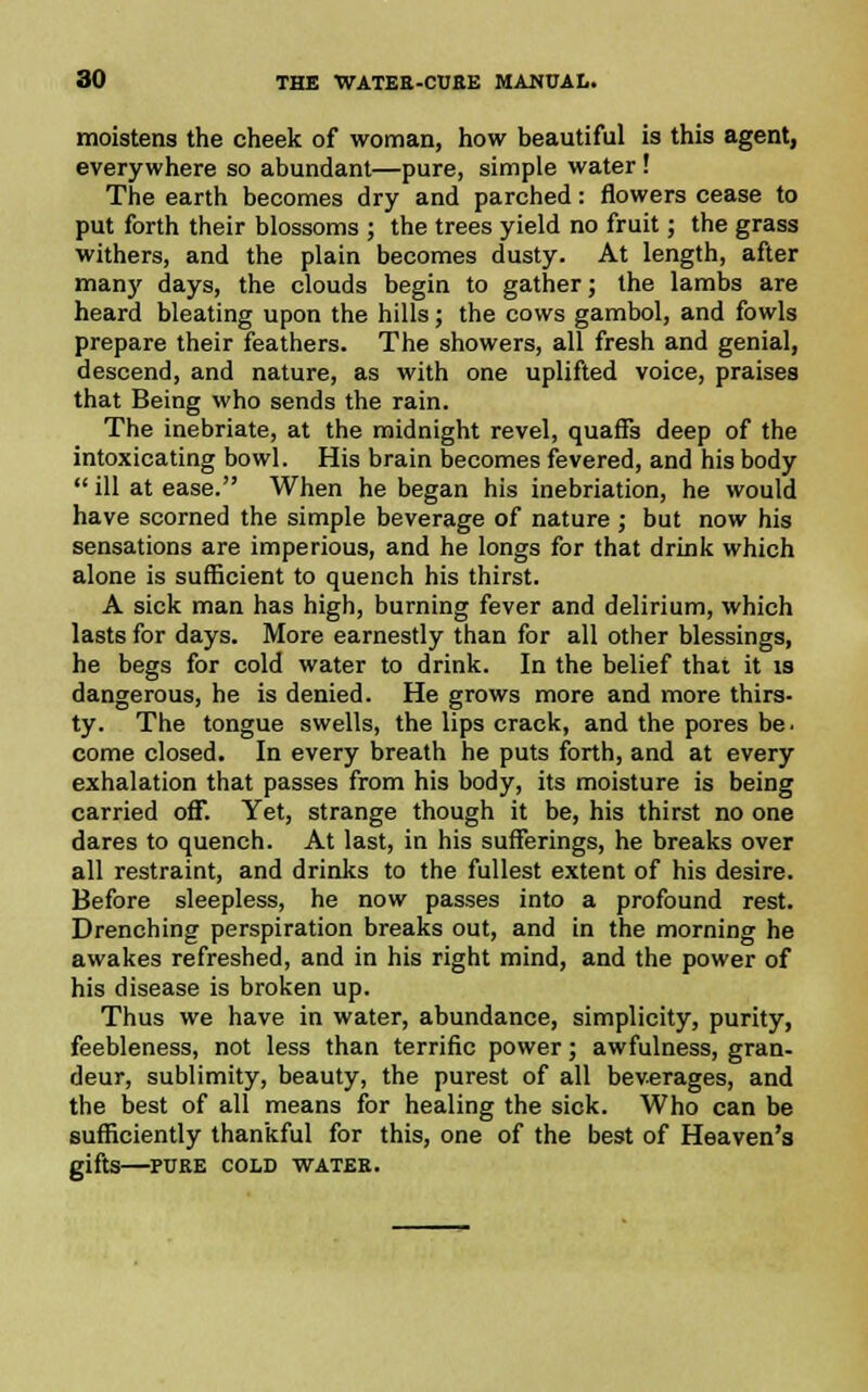 moistens the cheek of woman, how beautiful is this agent, everywhere so abundant—pure, simple water! The earth becomes dry and parched: flowers cease to put forth their blossoms ; the trees yield no fruit; the grass withers, and the plain becomes dusty. At length, after man)' days, the clouds begin to gather; the lambs are heard bleating upon the hills; the cows gambol, and fowls prepare their feathers. The showers, all fresh and genial, descend, and nature, as with one uplifted voice, praises that Being who sends the rain. The inebriate, at the midnight revel, quaffs deep of the intoxicating bowl. His brain becomes fevered, and his body  ill at ease. When he began his inebriation, he would have scorned the simple beverage of nature ; but now his sensations are imperious, and he longs for that drink which alone is sufficient to quench his thirst. A sick man has high, burning fever and delirium, which lasts for days. More earnestly than for all other blessings, he begs for cold water to drink. In the belief that it is dangerous, he is denied. He grows more and more thirs- ty. The tongue swells, the lips crack, and the pores be. come closed. In every breath he puts forth, and at every exhalation that passes from his body, its moisture is being carried off. Yet, strange though it be, his thirst no one dares to quench. At last, in his sufferings, he breaks over all restraint, and drinks to the fullest extent of his desire. Before sleepless, he now passes into a profound rest. Drenching perspiration breaks out, and in the morning he awakes refreshed, and in his right mind, and the power of his disease is broken up. Thus we have in water, abundance, simplicity, purity, feebleness, not less than terrific power; awfulness, gran- deur, sublimity, beauty, the purest of all beverages, and the best of all means for healing the sick. Who can be sufficiently thankful for this, one of the best of Heaven's gifts PUEE COLD WATEE.