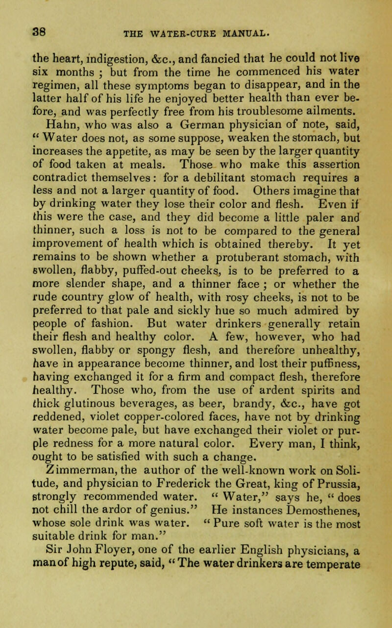 the heart, indigestion, &c, and fancied that he could not live six months ; but from the time he commenced his water regimen, all these symptoms began to disappear, and in the latter half of his life he enjoyed better health than ever be- fore, and was perfectly free from his troublesome ailments. Hahn, who was also a German physician of note, said,  Water does not, as some suppose, weaken the stomach, but increases the appetite, as may be seen by the larger quantity of food taken at meals. Those who make this assertion contradict themselves: for a debilitant stomach requires a less and not a larger quantity of food. Others imagine that by drinking water they lose their color and flesh. Even if this were the case, and they did become a little paler and thinner, such a loss is not to be compared to the general improvement of health which is obtained thereby. It yet remains to be shown whether a protuberant stomach, with swollen, flabby, puffed-out cheeks, is to be preferred to a more slender shape, and a thinner face ; or whether the rude country glow of health, with rosy cheeks, is not to be preferred to that pale and sickly hue so much admired by people of fashion. But water drinkers generally retain their flesh and healthy color. A few, however, who had swollen, flabby or spongy flesh, and therefore unhealthy, have in appearance become thinner, and lost their puffiness, having exchanged it for a firm and compact flesh, therefore healthy. Those who, from the use of ardent spirits and (hick glutinous beverages, as beer, brandy, &c, have got reddened, violet copper-colored faces, have not by drinking water become pale, but have exchanged their violet or pur- ple redness for a more natural color. Every man, I think, ought to be satisfied with such a change. Zimmerman, the author of the well-known work on Soli- tude, and physician to Frederick the Great, king of Prussia, strongly recommended water.  Water, says he,  does not chill the ardor of genius. He instances Demosthenes, whose sole drink was water.  Pure soft water is the most suitable drink for man. Sir JohnFloyer, one of the earlier English physicians, a manof high repute, said,  The water drinkers are temperate