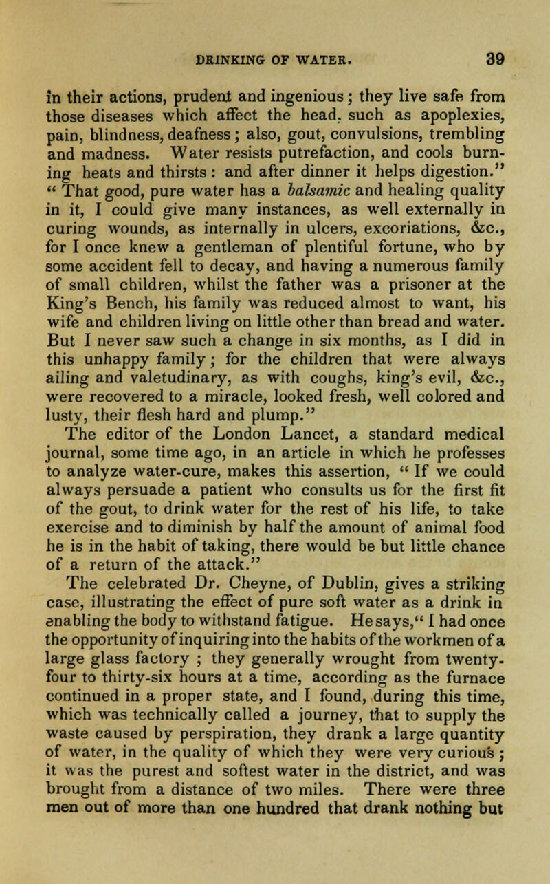 in their actions, prudent and ingenious; they live safe from those diseases which affect the head, such as apoplexies, pain, blindness, deafness; also, gout, convulsions, trembling and madness. Water resists putrefaction, and cools burn- ing heats and thirsts : and after dinner it helps digestion.  That good, pure water has a balsamic and healing quality in it, I could give many instances, as well externally in curing wounds, as internally in ulcers, excoriations, &c, for I once knew a gentleman of plentiful fortune, who by some accident fell to decay, and having a numerous family of small children, whilst the father was a prisoner at the King's Bench, his family was reduced almost to want, his wife and children living on little other than bread and water. But I never saw such a change in six months, as I did in this unhappy family; for the children that were always ailing and valetudinary, as with coughs, king's evil, &c, were recovered to a miracle, looked fresh, well colored and lusty, their flesh hard and plump. The editor of the London Lancet, a standard medical journal, some time ago, in an article in which he professes to analyze water-cure, makes this assertion,  If we could always persuade a patient who consults us for the first fit of the gout, to drink water for the rest of his life, to take exercise and to diminish by half the amount of animal food he is in the habit of taking, there would be but little chance of a return of the attack. The celebrated Dr. Cheyne, of Dublin, gives a striking case, illustrating the effect of pure soft water as a drink in enabling the body to withstand fatigue. He says, I had once the opportunity of inquiring into the habits of the workmen of a large glass factory ; they generally wrought from twenty, four to thirty-six hours at a time, according as the furnace continued in a proper state, and I found, during this time, which was technically called a journey, that to supply the waste caused by perspiration, they drank a large quantity of water, in the quality of which they were very curious ; it was the purest and softest water in the district, and was brought from a distance of two miles. There were three men out of more than one hundred that drank nothing but