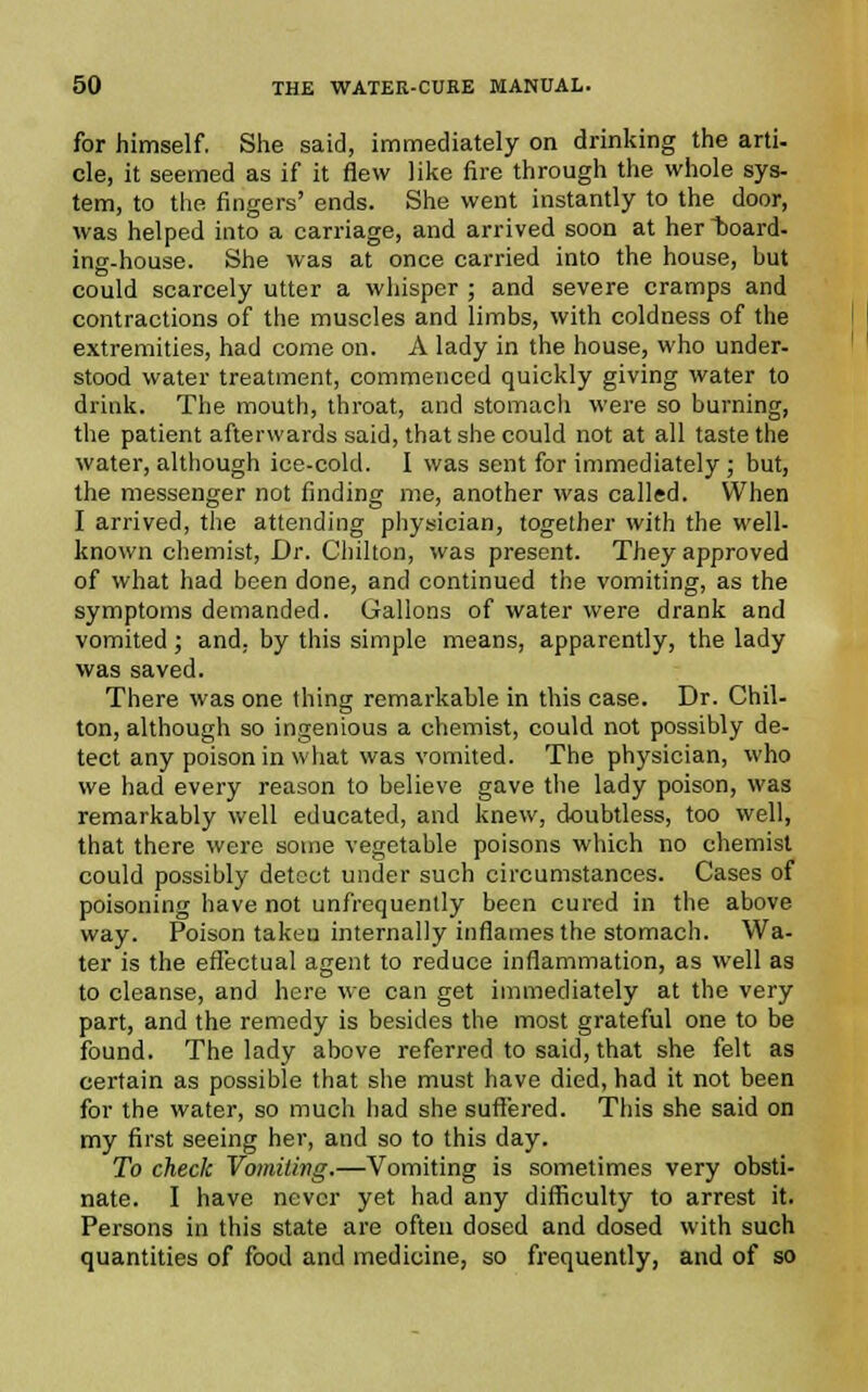 for himself. She said, immediately on drinking the arti- cle, it seemed as if it flew like fire through the whole sys- tem, to the fingers' ends. She went instantly to the door, was helped into a carriage, and arrived soon at her board, ing-house. She was at once carried into the house, but could scarcely utter a whisper ; and severe cramps and contractions of the muscles and limbs, with coldness of the extremities, had come on. A lady in the house, who under- stood water treatment, commenced quickly giving water to drink. The mouth, throat, and stomach were so burning, the patient afterwards said, that she could not at all taste the water, although ice-cold. I was sent for immediately; but, the messenger not finding me, another was called. When I arrived, the attending physician, together with the well- known chemist, Dr. Chilton, was present. They approved of what had been done, and continued the vomiting, as the symptoms demanded. Gallons of water were drank and vomited ; and. by this simple means, apparently, the lady was saved. There was one thing remarkable in this case. Dr. Chil- ton, although so ingenious a chemist, could not possibly de- tect any poison in what was vomited. The physician, who we had every reason to believe gave the lady poison, was remarkably well educated, and knew, doubtless, too well, that there were some vegetable poisons which no chemist could possibly detect under such circumstances. Cases of poisoning have not unfrequently been cured in the above way. Poison taken internally inflames the stomach. Wa- ter is the effectual agent to reduce inflammation, as well as to cleanse, and here we can get immediately at the very part, and the remedy is besides the most grateful one to be found. The lady above referred to said, that she felt as certain as possible that she must have died, had it not been for the water, so much had she suffered. This she said on my first seeing her, and so to this day. To check Vomiting.—Vomiting is sometimes very obsti- nate. I have never yet had any difficulty to arrest it. Persons in this state are often dosed and dosed with such quantities of food and medicine, so frequently, and of so