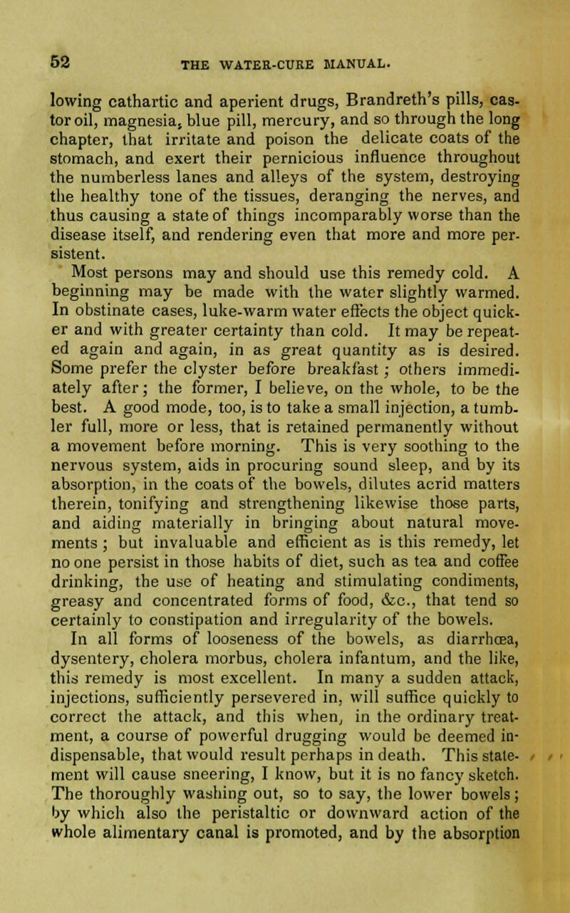 lowing cathartic and aperient drugs, Brandreth's pills, cas- tor oil, magnesias blue pill, mercury, and so through the long chapter, that irritate and poison the delicate coats of the stomach, and exert their pernicious influence throughout the numberless lanes and alleys of the system, destroying the healthy tone of the tissues, deranging the nerves, and thus causing a state of things incomparably worse than the disease itself, and rendering even that more and more per- sistent. Most persons may and should use this remedy cold. A beginning may be made with the water slightly warmed. In obstinate cases, luke-warm water effects the object quick- er and with greater certainty than cold. It may be repeat- ed again and again, in as great quantity as is desired. Some prefer the clyster before breakfast; others immedi- ately after; the former, I believe, on the whole, to be the best. A good mode, too, is to take a small injection, a tumb- ler full, more or less, that is retained permanently without a movement before morning. This is very soothing to the nervous system, aids in procuring sound sleep, and by its absorption, in the coats of the bowels, dilutes acrid matters therein, tonifying and strengthening likewise those parts, and aiding materially in bringing about natural move- ments ; but invaluable and efficient as is this remedy, let no one persist in those habits of diet, such as tea and coffee drinking, the use of heating and stimulating condiments, greasy and concentrated forms of food, &c, that tend so certainly to constipation and irregularity of the bowels. In all forms of looseness of the bowels, as diarrhoea, dysentery, cholera morbus, cholera infantum, and the like, this remedy is most excellent. In many a sudden attack, injections, sufficiently persevered in, will suffice quickly to correct the attack, and this when, in the ordinary treat- ment, a course of powerful drugging would be deemed in- dispensable, that would result perhaps in death. This state- ment will cause sneering, I know, but it is no fancy sketch. The thoroughly washing out, so to say, the lower bowels; by which also the peristaltic or downward action of the whole alimentary canal is promoted, and by the absorption