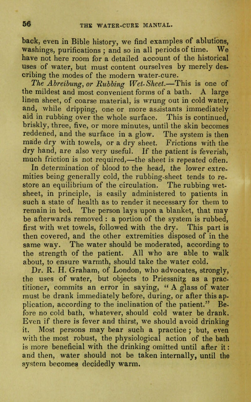 back, even in Bible history, we find examples of ablutions, washings, purifications ; and so in all periods of time. We have not here room for a detailed account of the historical uses of water, but must content ourselves by merely des- cribing the modes of the modern water-cure. The Abreibung, or Rubbing Wet-Sheet.—This is one of the mildest and most convenient forms of a bath. A large linen sheet, of coarse material, is wrung out in cold water, and, while dripping, one or more assistants immediately aid in rubbing over the whole surface. This is continued, briskly, three, five, or more minutes, until the skin becomes reddened, and the surface in a glow. The system is then made dry with towels, or a dry sheet. Frictions with the dry hand, are also very useful. If the patient is feverish, much friction is not required,—the sheet is repeated often. In determination of blood to the head, the lower extre- mities being generally cold, the rubbing-sheet tends to re- store an equilibrium of the circulation. The rubbing wet- sheet, in principle, is easily administered to patients in such a state of health as to render it necessary for them to remain in bed. The person lays upon a blanket, that may be afterwards removed : a portion of the system is rubbed, first with wet towels, followed with the dry. This part is then covered, and the other extremities disposed of in the same way. The water should be moderated, according to the strength of the patient. All who are able to walk about, to ensure warmth, should take the water cold. Dr. R. H. Graham, of London, who advocates, strongly, the uses of water, but objects to Priessnitg as a prac- titioner, commits an error in saying,  A glass of water must be drank immediately before, during, or after this ap- plication, according to the inclination of the patient. Be- fore no cold bath, whatever, should cold water be drank. Even if there is fever and thirst, we should avoid drinking it. Most persons may bear such a practice ; but, even with the most robust, the physiological action of the bath is more beneficial with the drinking omitted until after it: and then, water should not be taken internally, until the system becomes decidedly warm.