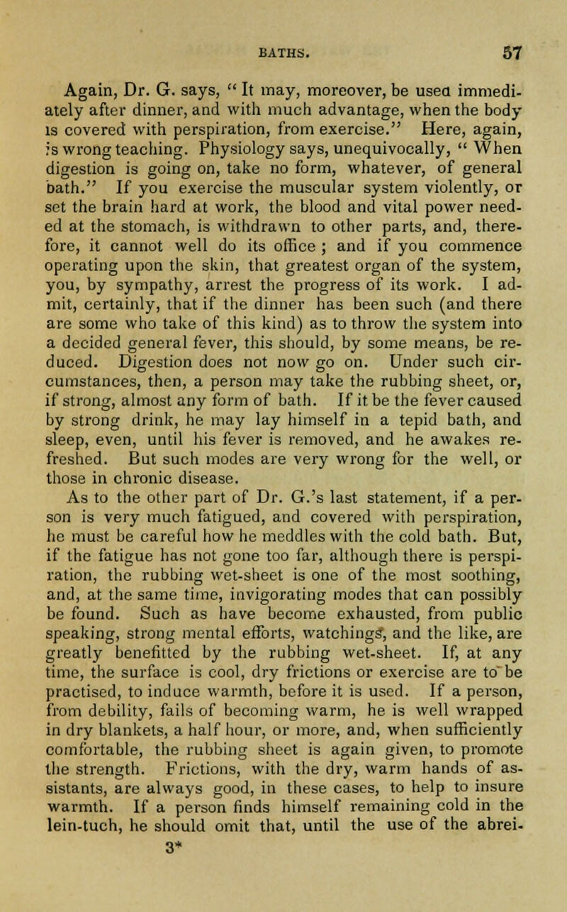 Again, Dr. G. says,  It may, moreover, be usea immedi- ately after dinner, and with much advantage, when the body is covered with perspiration, from exercise. Here, again, rs wrong teaching. Physiology says, unequivocally, When digestion is going on, take no form, whatever, of general bath. If you exercise the muscular system violently, or set the brain hard at work, the blood and vital power need- ed at the stomach, is withdrawn to other parts, and, there- fore, it cannot well do its office ; and if you commence operating upon the skin, that greatest organ of the system, you, by sympathy, arrest the progress of its work. I ad- mit, certainly, that if the dinner has been such (and there are some who take of this kind) as to throw the system into a decided general fever, this should, by some means, be re- duced. Digestion does not now go on. Under such cir- cumstances, then, a person may take the rubbing sheet, or, if strong, almost any form of bath. If it be the fever caused by strong drink, he may lay himself in a tepid bath, and sleep, even, until his fever is removed, and he awakes re- freshed. But such modes are very wrong for the well, or those in chronic disease. As to the other part of Dr. G.'s last statement, if a per- son is very much fatigued, and covered with perspiration he must be careful how he meddles with the cold bath. But if the fatigue has not gone too far, although there is perspl ration, the rubbing wet-sheet is one of the most soothing, and, at the same time, invigorating modes that can possibly be found. Such as have become exhausted, from public speaking, strong mental efforts, watchings, and the like, are greatly benefitted by the rubbing wet-sheet. If, at any time, the surface is cool, dry frictions or exercise are to' be practised, to induce warmth, before it is used. If a person, from debility, fails of becoming warm, he is well wrapped in dry blankets, a half hour, or more, and, when sufficiently comfortable, the rubbing sheet is again given, to promote the strength. Frictions, with the dry, warm hands of as- sistants, are always good, in these cases, to help to insure warmth. If a person finds himself remaining cold in the lein-tuch, he should omit that, until the use of the abrei-