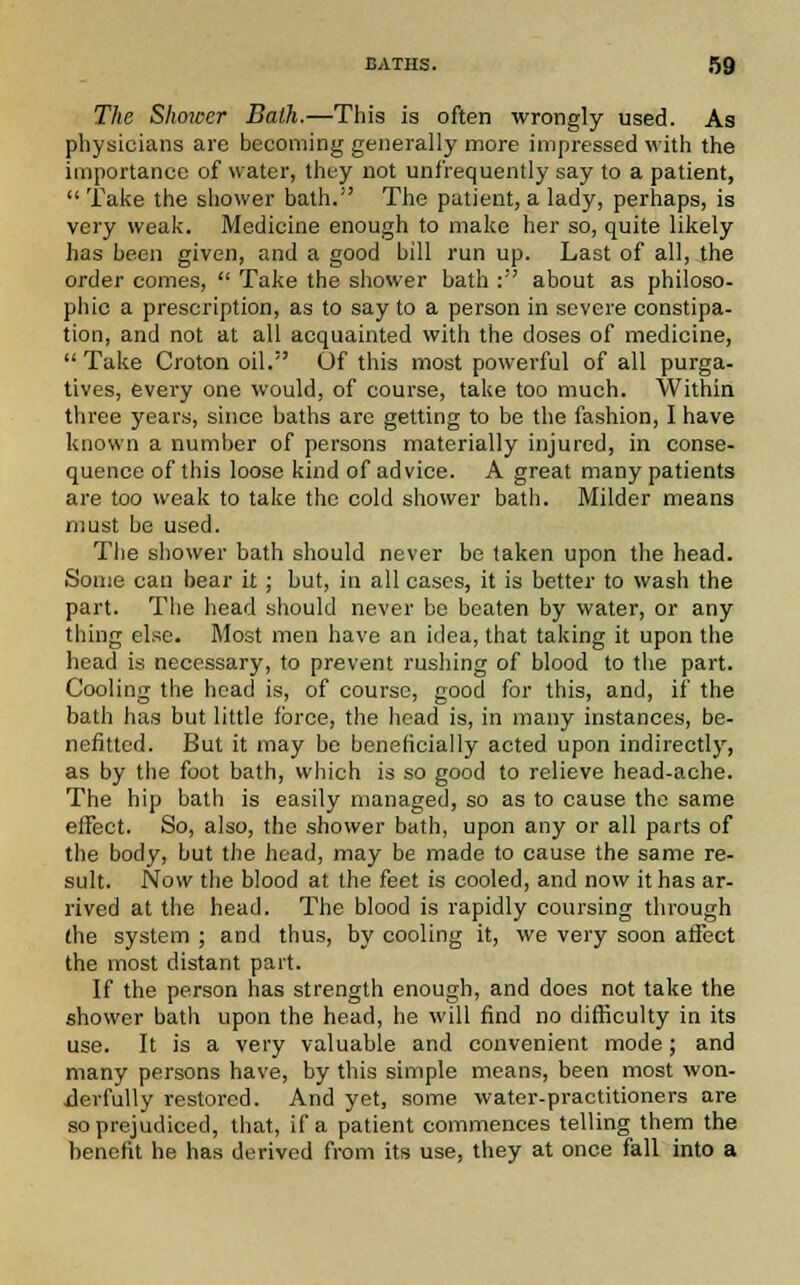 The Shower Bath.—This is often wrongly used. As physicians are becoming generally more impressed with the importance of water, they not unfrequently say to a patient,  Take the shower bath. The patient, a lady, perhaps, is very weak. Medicine enough to make her so, quite likely has been given, and a good bill run up. Last of all, the order comes,  Take the shower bath : about as philoso- phic a prescription, as to say to a person in severe constipa- tion, and not at all acquainted with the doses of medicine, Take Croton oil. Of this most powerful of all purga- tives, every one would, of course, take too much. Within three years, since baths arc getting to be the fashion, I have known a number of persons materially injured, in conse- quence of this loose kind of advice. A great many patients are too weak to take the cold shower bath. Milder means must be used. The shower bath should never be taken upon the head. Some can bear it ; but, in all cases, it is better to wash the part. The head should never be beaten by water, or any tiling else. Most men have an idea, that taking it upon the head is necessary, to prevent rushing of blood to the part. Cooling the head is, of course, good for this, and, if the bath has but little force, the head is, in many instances, be- nefitted. But it may be beneficially acted upon indirectly, as by the foot bath, which is so good to relieve head-ache. The hip bath is easily managed, so as to cause the same effect. So, also, the shower bath, upon any or all parts of the body, but the head, may be made to cause the same re- sult. Now the blood at (he feet is cooled, and now it has ar- rived at the head. The blood is rapidly coursing through (he system ; and thus, by cooling it, we very soon affect the most distant part. If the person has strength enough, and does not take the shower bath upon the head, he will find no difficulty in its use. It is a very valuable and convenient mode; and many persons have, by this simple means, been most won- derfully restored. And yet, some water-practitioners are so prejudiced, that, if a patient commences telling them the benefit he has derived from its use, they at once fall into a