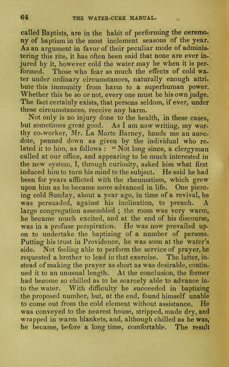 called Baptists, are in the habit of performing the ceremo- ny of baptism in the most inclement seasons of the year. As an argument in favor of their peculiar mode of adminis- tering this rite, it has often been said that none are ever in- jured by it, however cold the water may be when it is per- formed. Those who fear so much the effects of cold wa- ter under ordinary circumstances, naturally enough attri- bute this immunity from harm to a superhuman power. Whether this be so or not, every one must be his own judge. The fact certainly exists, that persons seldom, if ever, under these circumstances, receive any harm. Not only is no injury done to the health, in these cases, but sometimes great good. As I am now writing, my wor- thy co-worker, Mr. La Morte Barney, hands me an anec- dote, penned down as given by the individual who re- lated it to him, as follows :  Not long since, a clergyman called at our office, and appearing to be much interested in the new system, I, through curiosity, asked him what first induced him to turn his mind to the subject. He said he had been for years afflicted with the rheumatism, which grew upon him as he became more advanced in life. One pierc- ing cold Sunday, about a year ago, in time of a revival, he was persuaded, against his inclination, to preach. A large congregation assembled ; the room was very warm, he became much excited, and at the end of his discourse, was in a profuse perspiration. He was now prevailed up- on to undertake the baptizing of a number of persons. Putting his trust in Providence, he was soon at the water's side. Not feeling able to perform the service of prayer, he requested a brother to lead in that exercise. The latter, in- stead of making the prayer as short as was desirable, contin- ued it to an unusual length. At the conclusion, the former had become so chilled as to be scarcely able to advance in- to the water. With difficulty he succeeded in baptizing the proposed number, but, at the end, found himself unable to come out from the cold element without assistance. He was conveyed to the nearest house, stripped, made dry, and wrapped in warm blankets, and, although chilled as he was, he became, before a long time, comfortable. The result