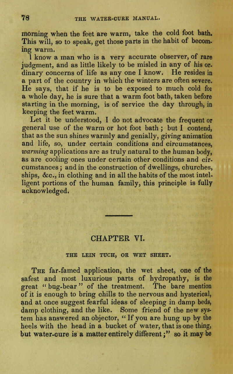 morning when the feet are warm, take the cold foot bath. This will, so to speak, get those parts in the habit of becom- ing warm. I know a man who is a very accurate observer, of rare judgment, and as little likely to be misled in any of his or- dinary concerns of life as any one I know. He resides in a part of the country in which the winters are often severe. He says, that if he is to be exposed to much cold foi a whole day, he is sure that a warm foot bath, taken before starting in the morning, is of service the day through, in keeping the feet warm. Let it be understood, I do not advocate the frequent or general use of the warm or hot foot bath ; but I contend, that as the sun shines warmly and genially, giving animation and life, so, under certain conditions and circumstances, warming applications are as truly natural to the human body, as are cooling ones under certain other conditions and cir- cumstances; and in the construction of dwellings, churches, ships, &c, in clothing and in all the habits of the most intel- ligent portions of the human family, this principle is fully acknowledged. CHAPTER VI. THE LEIN TUCH, OR WET SHEET. The far-famed application, the wet sheet, one of the safest and most luxurious parts of hydropathy, is the great  bug-bear  of the treatment. The bare mention of it is enough to bring chills to the nervous and hysterical, and at once suggest fearful ideas of sleeping in damp beds, damp clothing, and the like. Some friend of the new sys- tem has answered an objector,  If you are hung up by the heels with the head in a bucket of water, that is one thing, but water-cure is a matter entirely different; so it maybe