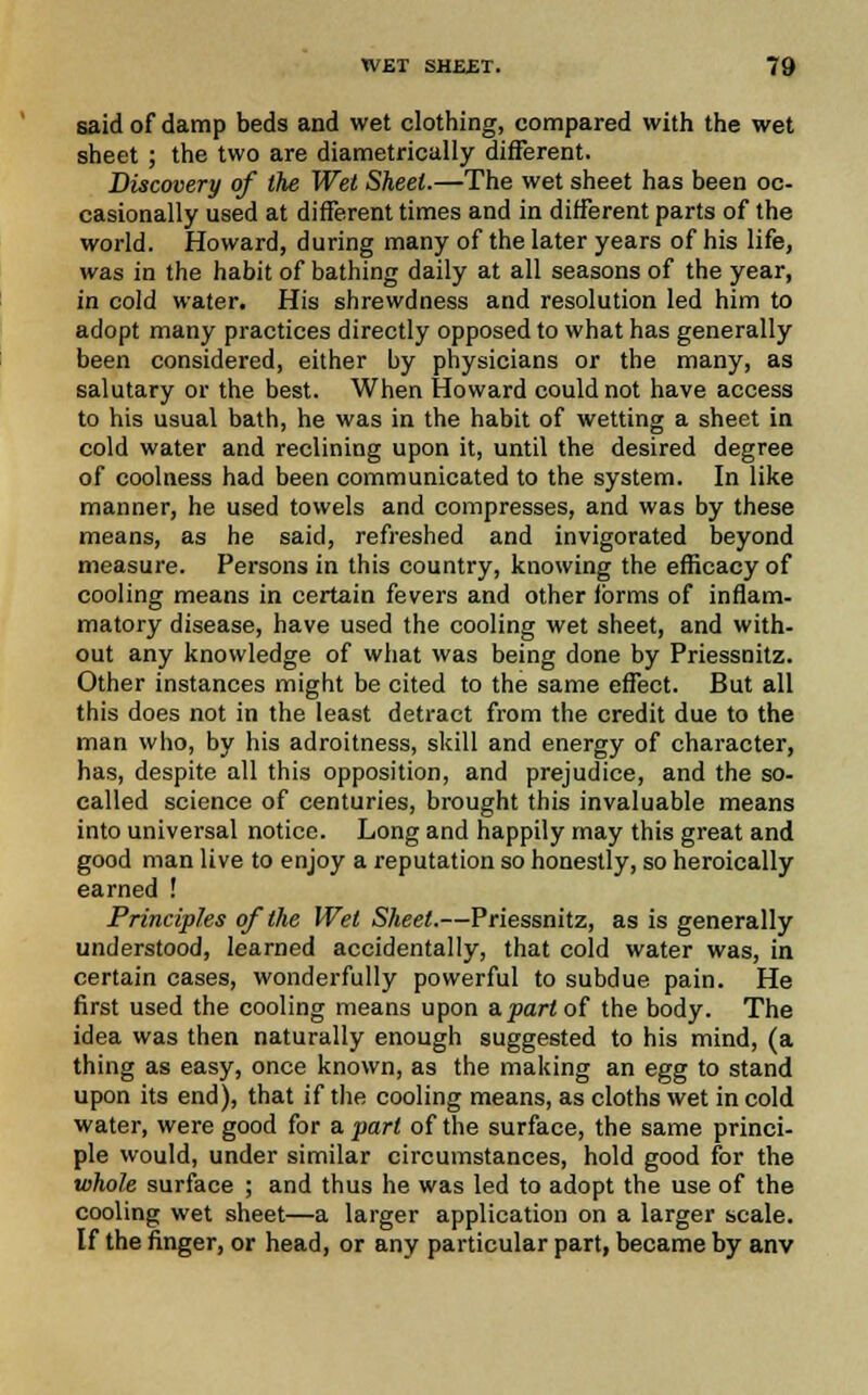 said of damp beds and wet clothing, compared with the wet sheet ; the two are diametrically different. Discovery of the Wet Sheet.—The wet sheet has been oc- casionally used at different times and in different parts of the world. Howard, during many of the later years of his life, was in the habit of bathing daily at all seasons of the year, in cold water. His shrewdness and resolution led him to adopt many practices directly opposed to what has generally been considered, either by physicians or the many, as salutary or the best. When Howard could not have access to his usual bath, he was in the habit of wetting a sheet in cold water and reclining upon it, until the desired degree of coolness had been communicated to the system. In like manner, he used towels and compresses, and was by these means, as he said, refreshed and invigorated beyond measure. Persons in this country, knowing the efficacy of cooling means in certain fevers and other forms of inflam- matory disease, have used the cooling wet sheet, and with- out any knowledge of what was being done by Priessnitz. Other instances might be cited to the same effect. But all this does not in the least detract from the credit due to the man who, by his adroitness, skill and energy of character, has, despite all this opposition, and prejudice, and the so- called science of centuries, brought this invaluable means into universal notice. Long and happily may this great and good man live to enjoy a reputation so honestly, so heroically earned ! Principles of the Wei Sheet.—Priessnitz, as is generally understood, learned accidentally, that cold water was, in certain cases, wonderfully powerful to subdue pain. He first used the cooling means upon a.part of the body. The idea was then naturally enough suggested to his mind, (a thing as easy, once known, as the making an egg to stand upon its end), that if the cooling means, as cloths wet in cold water, were good for a part of the surface, the same princi- ple would, under similar circumstances, hold good for the whole surface ; and thus he was led to adopt the use of the cooling wet sheet—a larger application on a larger scale. If the finger, or head, or any particular part, became by anv