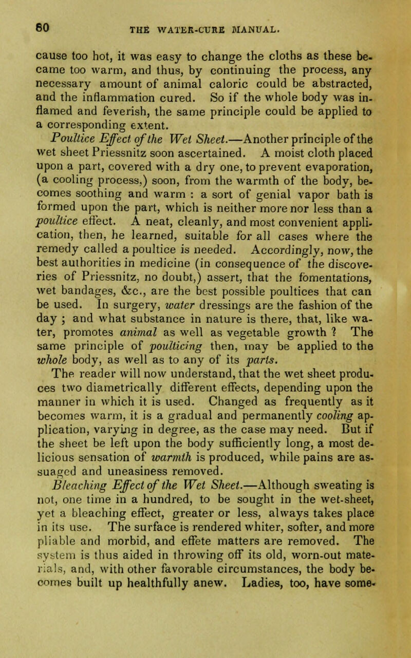 cause too hot, it was easy to change the cloths as these be- came too warm, and thus, by continuing the process, any necessary amount of animal caloric could be abstracted, and the inflammation cured. So if the whole body was in- flamed and feverish, the same principle could be applied to a corresponding extent. Poultice Effect of the Wei Sheet.—Another principle of the wet sheet Priessnitz soon ascertained. A moist cloth placed upon a part, covered with a dry one, to prevent evaporation, (a cooling process.) soon, from the warmth of the body, be- comes soothing and warm : a sort of genial vapor bath is formed upon the part, which is neither more nor less than a poultice effect. A neat, cleanly, and most convenient appli- cation, then, he learned, suitable for all cases where the remedy called a poultice is needed. Accordingly, now, the best authorities in medicine (in consequence of the discove- ries of Priessnitz, no doubt,) assert, that the fomentations, wet bandages, &c, are the best possible poultices that can be used. In surgery, water dressings are the fashion of the day ; and what substance in nature is there, that, like wa- ter, promotes animal as well as vegetable growth 1 The same principle of poulticing then, may be applied to the whole body, as well as to any of its parts. The reader will now understand, that the wet sheet produ- ces two diametrically different effects, depending upon the manner in which it is used. Changed as frequently as it becomes warm, it is a gradual and permanently cooling ap- plication, varying in degree, as the case may need. But if the sheet be left upon the body sufficiently long, a most de- licious sensation of warmth is produced, while pains are as- suaged and uneasiness removed. Bleaching Effect of the Wet Sheet.—Although sweating is not, one time in a hundred, to be sought in the wet-sheet, yet a bleaching effect, greater or less, always takes place in its use. The surface is rendered whiter, softer, and more pliable and morbid, and effete matters are removed. The system is thus aided in throwing off its old, worn-out mate- rials, and, with other favorable circumstances, the body be- comes built up healthfully anew. Ladies, too, have some-