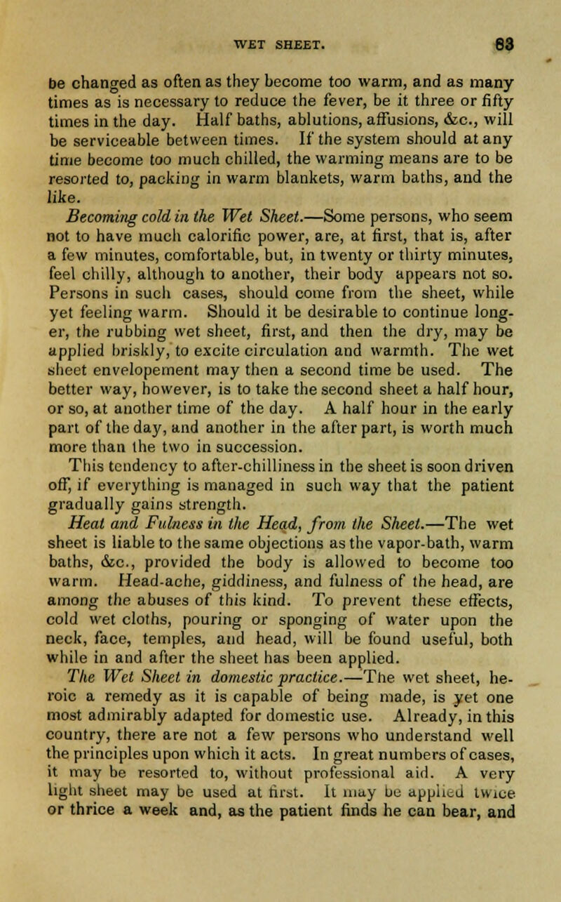 be changed as often as they become too warm, and as many times as is necessary to reduce the fever, be it three or fifty times in the day. Half baths, ablutions, affusions, &c, will be serviceable between times. If the system should at any time become too much chilled, the warming means are to be resorted to, packing in warm blankets, warm baths, and the like. Becoming cold in the Wet Sheet.—Some persons, who seem not to have much calorific power, are, at first, that is, after a few minutes, comfortable, but, in twenty or thirty minutes, feel chilly, although to another, their body appears not so. Persons in such cases, should come from the sheet, while yet feeling warm. Should it be desirable to continue long- er, the rubbing wet sheet, first, and then the dry, may be applied briskly, to excite circulation and warmth. The wet sheet envelopement may then a second time be used. The better way, however, is to take the second sheet a half hour, or so, at another time of the day. A half hour in the early pan of the day, and another in the after part, is worth much more than the two in succession. This tendency to after-chilliness in the sheet is soon driven off, if everything is managed in such way that the patient gradually gains strength. Heat and Fulness in the Head, from the Sheet.—The wet sheet is liable to the same objections as the vapor-bath, warm baths, &c, provided the body is allowed to become too warm. Head-ache, giddiness, and fulness of the head, are among the abuses of this kind. To prevent these effects, cold wet cloths, pouring or sponging of water upon the neck, face, temples, and head, will be found useful, both while in and after the sheet has been applied. The Wet Sheet in domestic practice.—The wet sheet, he- roic a remedy as it is capable of being made, is yet one most admirably adapted for domestic use. Already, in this country, there are not a few persons who understand well the principles upon which it acts. In great numbers of cases, it may be resorted to, without professional aid. A very light sheet may be used at first. It may be applied twice or thrice a week and, as the patient finds he can bear, and