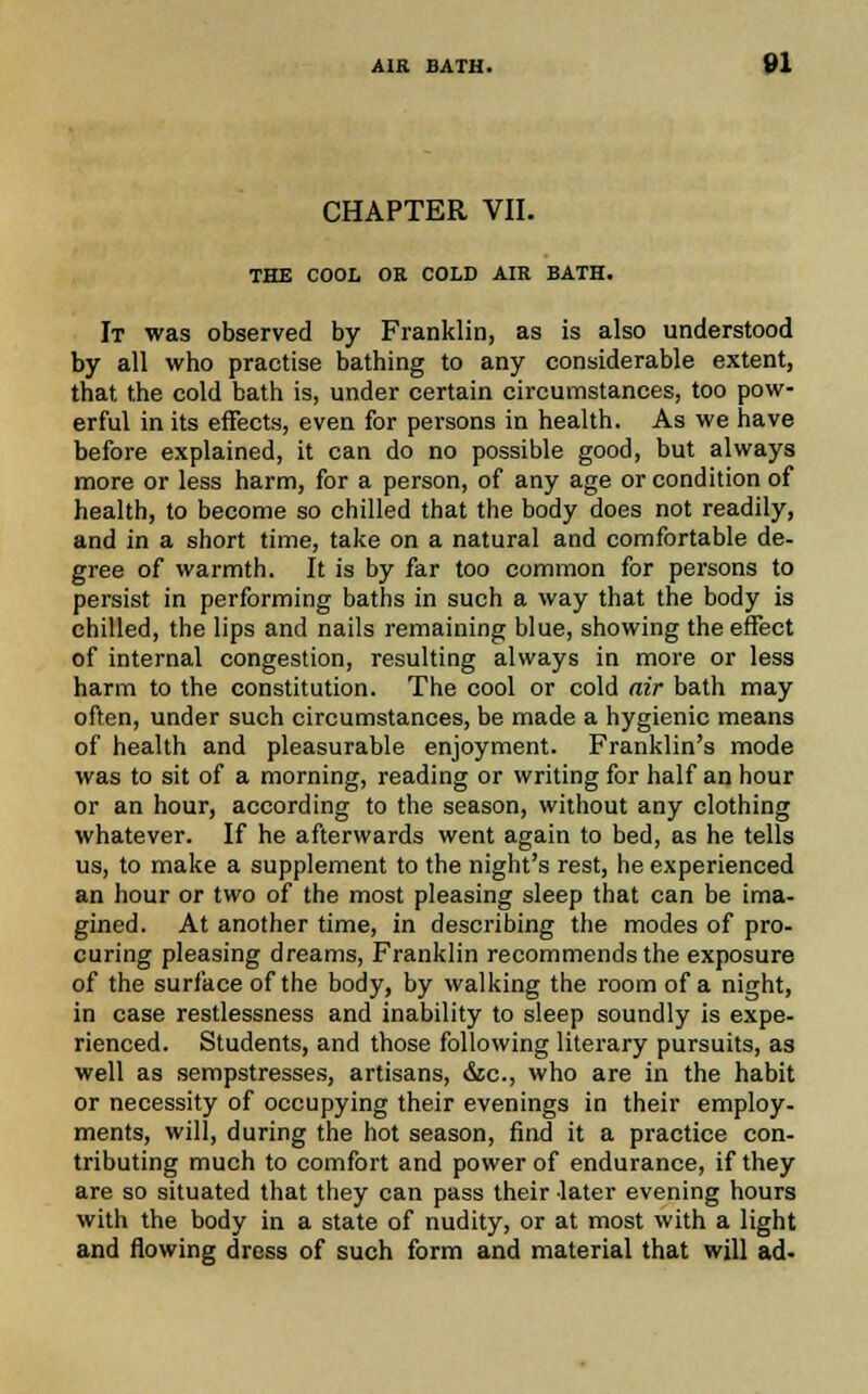 CHAPTER VII. THE COOL OR COLD AIR BATH. It was observed by Franklin, as is also understood by all who practise bathing to any considerable extent, that the cold bath is, under certain circumstances, too pow- erful in its effects, even for persons in health. As we have before explained, it can do no possible good, but always more or less harm, for a person, of any age or condition of health, to become so chilled that the body does not readily, and in a short time, take on a natural and comfortable de- gree of warmth. It is by far too common for persons to persist in performing baths in such a way that the body is chilled, the lips and nails remaining blue, showing the effect of internal congestion, resulting always in more or less harm to the constitution. The cool or cold air bath may often, under such circumstances, be made a hygienic means of health and pleasurable enjoyment. Franklin's mode was to sit of a morning, reading or writing for half an hour or an hour, according to the season, without any clothing whatever. If he afterwards went again to bed, as he tells us, to make a supplement to the night's rest, he experienced an hour or two of the most pleasing sleep that can be ima- gined. At another time, in describing the modes of pro- curing pleasing dreams, Franklin recommends the exposure of the surface of the body, by walking the room of a night, in case restlessness and inability to sleep soundly is expe- rienced. Students, and those following literary pursuits, as well as sempstresses, artisans, &c., who are in the habit or necessity of occupying their evenings in their employ- ments, will, during the hot season, find it a practice con- tributing much to comfort and power of endurance, if they are so situated that they can pass their later evening hours with the body in a state of nudity, or at most with a light and flowing dress of such form and material that will ad-