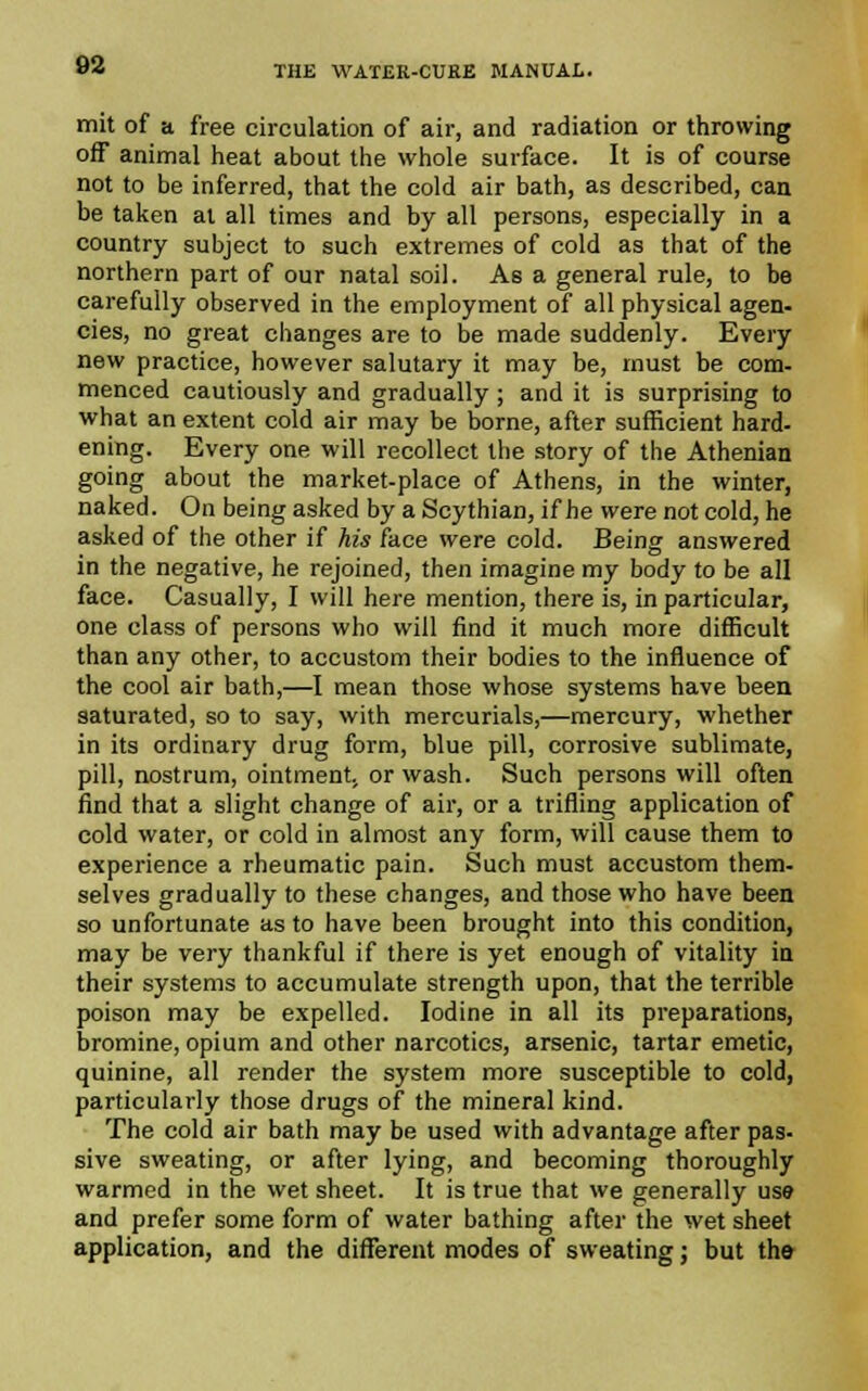 mit of a free circulation of air, and radiation or throwing off animal heat about the whole surface. It is of course not to be inferred, that the cold air bath, as described, can be taken at all times and by all persons, especially in a country subject to such extremes of cold as that of the northern part of our natal soil. As a general rule, to be carefully observed in the employment of all physical agen- cies, no great changes are to be made suddenly. Every new practice, however salutary it may be, must be com- menced cautiously and gradually ; and it is surprising to what an extent cold air may be borne, after sufficient hard, ening. Every one will recollect the story of the Athenian going about the market-place of Athens, in the winter, naked. On being asked by a Scythian, if he were not cold, he asked of the other if his face were cold. Being answered in the negative, he rejoined, then imagine my body to be all face. Casually, I will here mention, there is, in particular, one class of persons who will find it much more difficult than any other, to accustom their bodies to the influence of the cool air bath,—I mean those whose systems have been saturated, so to say, with mercurials,—mercury, whether in its ordinary drug form, blue pill, corrosive sublimate, pill, nostrum, ointment, or wash. Such persons will often find that a slight change of air, or a trifling application of cold water, or cold in almost any form, will cause them to experience a rheumatic pain. Such must accustom them- selves gradually to these changes, and those who have been so unfortunate as to have been brought into this condition, may be very thankful if there is yet enough of vitality in their systems to accumulate strength upon, that the terrible poison may be expelled. Iodine in all its preparations, bromine, opium and other narcotics, arsenic, tartar emetic, quinine, all render the system more susceptible to cold, particularly those drugs of the mineral kind. The cold air bath may be used with advantage after pas- sive sweating, or after lying, and becoming thoroughly warmed in the wet sheet. It is true that we generally use and prefer some form of water bathing after the wet sheet application, and the different modes of sweating; but the