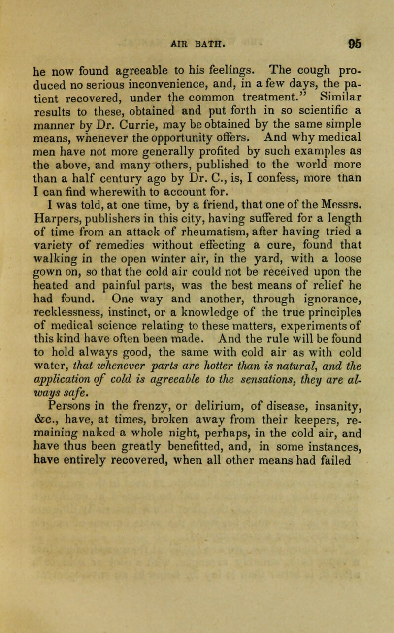 he now found agreeable to his feelings. The cough pro- duced no serious inconvenience, and, in a few days, the pa- tient recovered, under the common treatment. Similar results to these, obtained and put forth in so scientific a manner by Dr. Currie, may be obtained by the same simple means, whenever the opportunity offers. And why medical men have not more generally profited by such examples as the above, and many others, published to the world more than a half century ago by Dr. C, is, I confess, more than I can find wherewith to account for. I was told, at one time, by a friend, that one of the Messrs. Harpers, publishers in this city, having suffered for a length of time from an attack of rheumatism, after having tried a variety of remedies without effecting a cure, found that walking in the open winter air, in the yard, with a loose gown on, so that the cold air could not be received upon the heated and painful parts, was the best means of relief he had found. One way and another, through ignorance, recklessness, instinct, or a knowledge of the true principles of medical science relating to these matters, experiments of this kind have often been made. And the rule will be found to hold always good, the same with cold air as with cold water, that whenever parts are hotter than is natural, and the application of cold is agreeable to the sensations, they are al- ways safe. Persons in the frenzy, or delirium, of disease, insanity, &c, have, at times, broken away from their keepers, re- maining naked a whole night, perhaps, in the cold air, and have thus been greatly benefitted, and, in some instances, have entirely recovered, when all other means had failed