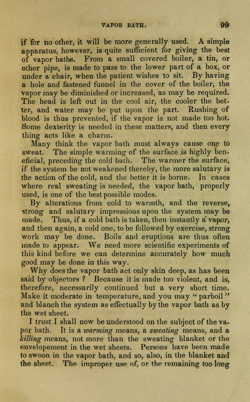 if for no other, it will be more generally used. A simple apparatus, however, is quite sufficient for giving the best of vapor baths. From a small covered boiler, a tin, or other pipe, is made to pass to the lower part of a box, or under a chair, when the patient wishes to sit. By having a hole and fastened funnel in the cover of the boiler, the vapor may be diminished or increased, as may be required. The head is left out in the cool air, the cooler the bet- ter, and water may be put upon the part. Rushing of blood is thus prevented, if the vapor is not made too hot. Some dexterity is needed in these matters, and then every thing acts like a charm. Many think the vapor bath must always cause one to sweat. The simple warming of the surface is highly ben- eficial, preceding the cold bath. The warmer the surface, if the system be not weakened thereby, the more salutary is the action of the cold, and the better it is borne. In cases where real sweating is needed, the vapor bath, properly used, is one of the best possible modes. By alterations from cold to warmth, and the reverse, strong and salutary impressions upon the system may be made. Thus, if a cold bath is taken, then instantly a' vapor, and then again, a cold one, to be followed by exercise, strong work may be done. Boils and eruptions are thus often made to appear. We need more scientific experiments of this kind before we can determine accurately how much good may be done in this way. Why does the vapor bath act only skin deep, as has been said by objectors ? Because it is made too violent, and is, therefore, necessarily continued but a very short time. Make it moderate in temperature, and you may  parboil  and blanch the system as effectually by the vapor bath as by the wet sheet. I trust I shall now be understood on the subject of the va- por bath. It is a warming means, a sweating means, and a killing means, not more than the sweating blanket or the envelopement in the wet sheets. Persons have been made to swoon in the vapor bath, and so, also, in the blanket and the sheet. The improper use of, or the remaining too long