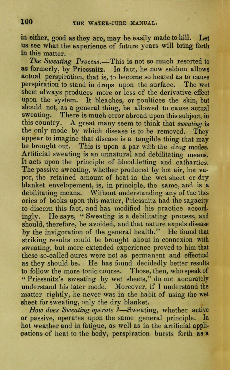 in either, good as they are, may be easily made to kill. Let us see what the experience of future years will bring forth in this matter. The Sweating Process.—This is not so much resorted to as formerly, by Priessnitz. In fact, he now seldom allows actual perspiration, that is, to become so heated as to cause perspiration to stand in drops upon the surface. The wet sheet always produces more or less of the derivative effect upon the system. It bleaches, or poultices the skin, but should not, as a general thing, be allowed to cause actual sweating. There is much error abroad upon this subject, in this country. A great many seem to think that sweating is the only mode by which disease is to be removed. They appear to imagine that disease is a tangible thing that may be brought out. This is upon a par with the drug modes. Artificial sweating is an unnatural and debilitating means. It acts upon the principle of blood-letting and cathartics. The passive sweating, whether produced by hot air, hot va- por, the retained amount of heat in the wet sheet or dry blanket envelopement, is, in principle, the same, and is a debilitating means. Without understanding any of the the- ories of books upon this matter, Priessnitz had the sagacity to discern this fact, and has modified his practice accord- ingly. He says,  Sweating is a debilitating process, and should, therefore, be avoided, and that nature expels disease by the invigoration of the general health. He found that striking results could be brought about in connexion with sweating, but more extended experience proved to him that these so-called cures were not as permanent and effectual as they should be. He has found decidedly better results to follow the more tonic course. Those, then, who speak of  Priessnitz's sweating by wet sheets, do not accurately understand his later mode. Moreover, if I understand the matter rightly, he never was in the habit of using the wet sheet for sweating, only the dry blanket. How does Sweating operate ?—Sweating, whether active or passive, operates upon the same general principle. In hot weather and in fatigue, as well as in the artificial appli- cations of heat to the body, perspiration bursts forth as a