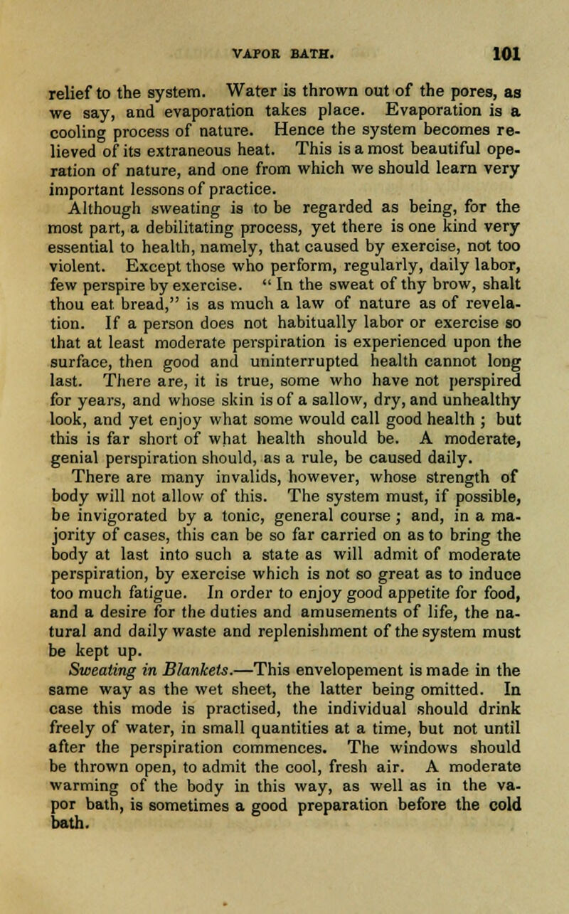 relief to the system. Water is thrown out of the pores, as we say, and evaporation takes place. Evaporation is a cooling process of nature. Hence the system becomes re- lieved of its extraneous heat. This is a most beautiful ope- ration of nature, and one from which we should learn very important lessons of practice. Although sweating is to be regarded as being, for the most part, a debilitating process, yet there is one kind very essential to health, namely, that caused by exercise, not too violent. Except those who perform, regularly, daily labor, few perspire by exercise.  In the sweat of thy brow, shalt thou eat. bread, is as much a law of nature as of revela- tion. If a person does not habitually labor or exercise so that at least moderate perspiration is experienced upon the surface, then good and uninterrupted health cannot long last. There are, it is true, some who have not perspired for years, and whose skin is of a sallow, dry, and unhealthy look, and yet enjoy what some would call good health ; but this is far short of what health should be. A moderate, genial perspiration should, as a rule, be caused daily. There are many invalids, however, whose strength of body will not allow of this. The system must, if possible, be invigorated by a tonic, general course; and, in a ma- jority of cases, this can be so far carried on as to bring the body at last into sucli a state as will admit of moderate perspiration, by exercise which is not so great as to induce too much fatigue. In order to enjoy good appetite for food, and a desire for the duties and amusements of life, the na- tural and daily waste and replenishment of the system must be kept up. Sweating in Blankets.—This envelopement is made in the same way as the wet sheet, the latter being omitted. In case this mode is practised, the individual should drink freely of water, in small quantities at a time, but not until after the perspiration commences. The windows should be thrown open, to admit the cool, fresh air. A moderate warming of the body in this way, as well as in the va- por bath, is sometimes a good preparation before the cold bath.