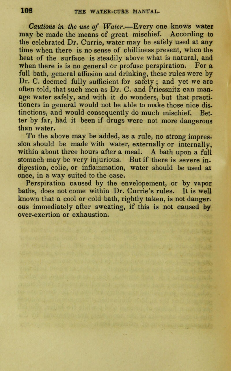 Cautions in the use of Water.—Every one knows water may be made the means of great mischief. According to the celebrated Dr. Currie, water may be safely used at any time when there is no sense of chilliness present, when the heat of the surface is steadily above what is natural, and when there is is no general or profuse perspiration. For a full bath, general affusion and drinking, these rules were by Dr. C. deemed fully sufficient for safety; and yet we are often told, that such men as Dr. C. and Priessnitz can man- age water safely, and with it do wonders, but that practi- tioners in general would not be able to make those nice dis- tinctions, and would consequently do much mischief. Bet- ter by far, had it been if drugs were not more dangerous than water. To the above may be added, as a rule, no strong impres- sion should be made with water, externally or internally, within about three hours after a meal. A bath upon a full stomach may be very injurious. But if there is severe in- digestion, colic, or inflammation, water should be used at once, in a way suited to the case. Perspiration caused by the envelopement, or by vapor baths, does not come within Dr. Currie's rules. It is well known that a cool or cold bath, rightly taken, is not danger- ous immediately after sweating, if this is not caused by over-exertion or exhaustion.