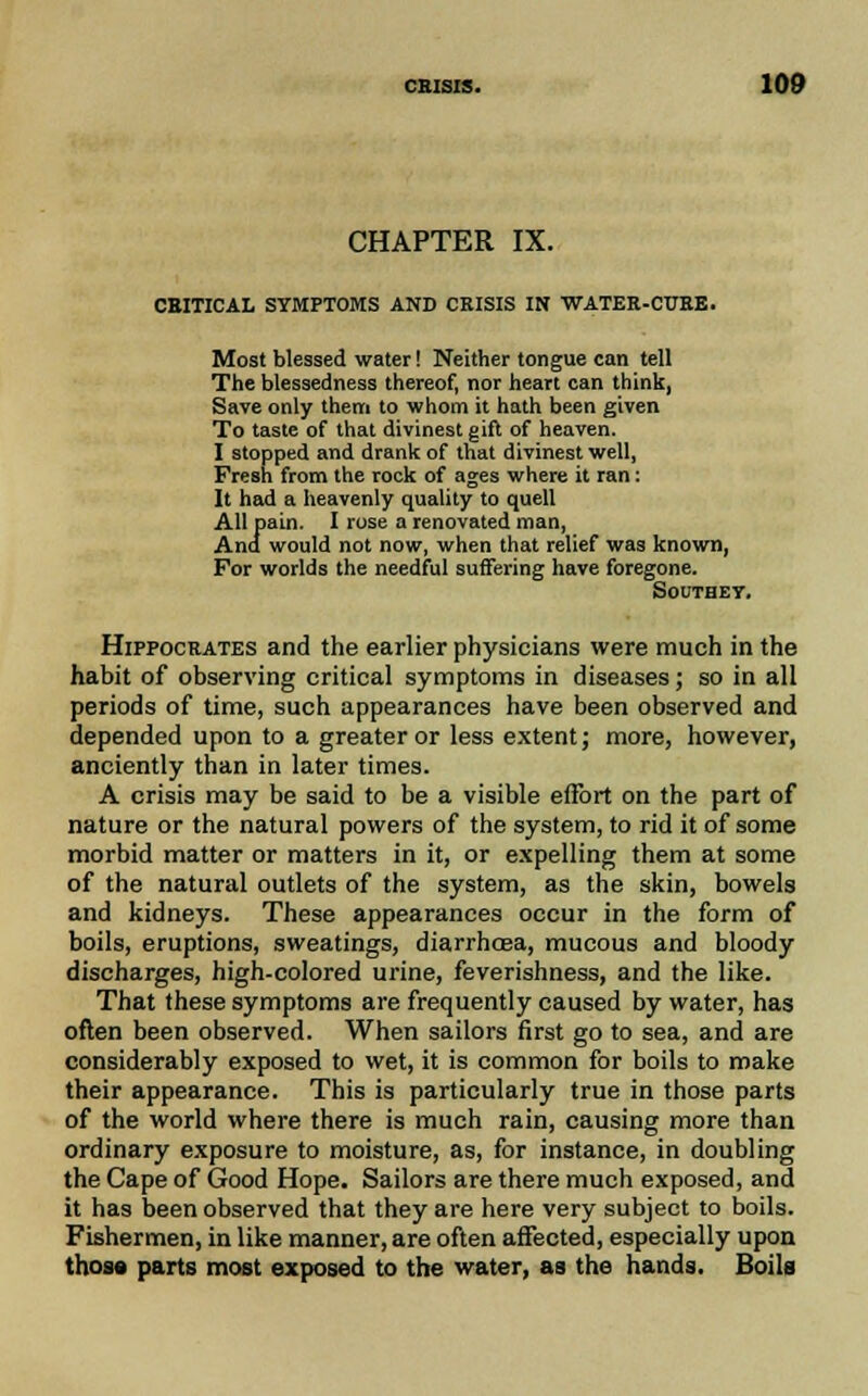 CHAPTER IX. CRITICAL SYMPTOMS AND CRISIS IN WATER-CURE. Most blessed water! Neither tongue can tell The blessedness thereof, nor heart can think, Save only them to whom it hath been given To taste of that divinest gift of heaven. I stopped and drank of that divinest well, Fresh from the rock of ages where it ran: It had a heavenly quality to quell All pain. I rose a renovated man, And would not now, when that relief was known, For worlds the needful suffering have foregone. Southet. Hippocrates and the earlier physicians were much in the habit of observing critical symptoms in diseases; so in all periods of time, such appearances have been observed and depended upon to a greater or less extent; more, however, anciently than in later times. A crisis may be said to be a visible effort on the part of nature or the natural powers of the system, to rid it of some morbid matter or matters in it, or expelling them at some of the natural outlets of the system, as the skin, bowels and kidneys. These appearances occur in the form of boils, eruptions, sweatings, diarrhoea, mucous and bloody discharges, high-colored urine, feverishness, and the like. That these symptoms are frequently caused by water, has often been observed. When sailors first go to sea, and are considerably exposed to wet, it is common for boils to make their appearance. This is particularly true in those parts of the world where there is much rain, causing more than ordinary exposure to moisture, as, for instance, in doubling the Cape of Good Hope. Sailors are there much exposed, and it has been observed that they are here very subject to boils. Fishermen, in like manner, are often affected, especially upon those parts most exposed to the water, as the hands. Boils