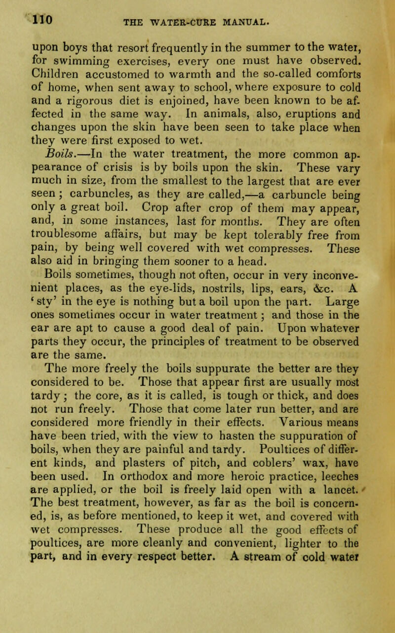 upon boys that resort frequently in the summer to the watei, for swimming exercises, every one must have observed. Children accustomed to warmth and the so-called comforts of home, when sent away to school, where exposure to cold and a rigorous diet is enjoined, have been known to be af- fected in the same way. In animals, also, eruptions and changes upon the skin have been seen to take place when they were first exposed to wet. Boils.—In the water treatment, the more common ap- pearance of crisis is by boils upon the skin. These vary much in size, from the smallest to the largest that are ever seen ; carbuncles, as they are called,—a carbuncle being only a great boil. Crop after crop of them may appear, and, in some instances, last for months. They are often troublesome affairs, but may be kept tolerably free from pain, by being well covered with wet compresses. These also aid in bringing them sooner to a head. Boils sometimes, though not often, occur in very inconve- nient places, as the eye-lids, nostrils, lips, ears, &c. A 'sty' in the eye is nothing but a boil upon the part. Large ones sometimes occur in water treatment; and those in the ear are apt to cause a good deal of pain. Upon whatever parts they occur, the principles of treatment to be observed are the same. The more freely the boils suppurate the better are they considered to be. Those that appear first are usually most tardy; the core, as it is called, is tough or thick, and does not run freely. Those that come later run better, and are considered more friendly in their effects. Various means have been tried, with the view to hasten the suppuration of boils, when they are painful and tardy. Poultices of differ- ent kinds, and plasters of pitch, and coblers' wax, have been used. In orthodox and more heroic practice, leeches are applied, or the boil is freely laid open with a lancet. • The best treatment, however, as far as the boil is concern- ed, is, as before mentioned, to keep it wet, and covered with wet compresses. These produce all the good effects of poultices, are more cleanly and convenient, lighter to the part, and in every respect better. A stream of cold water