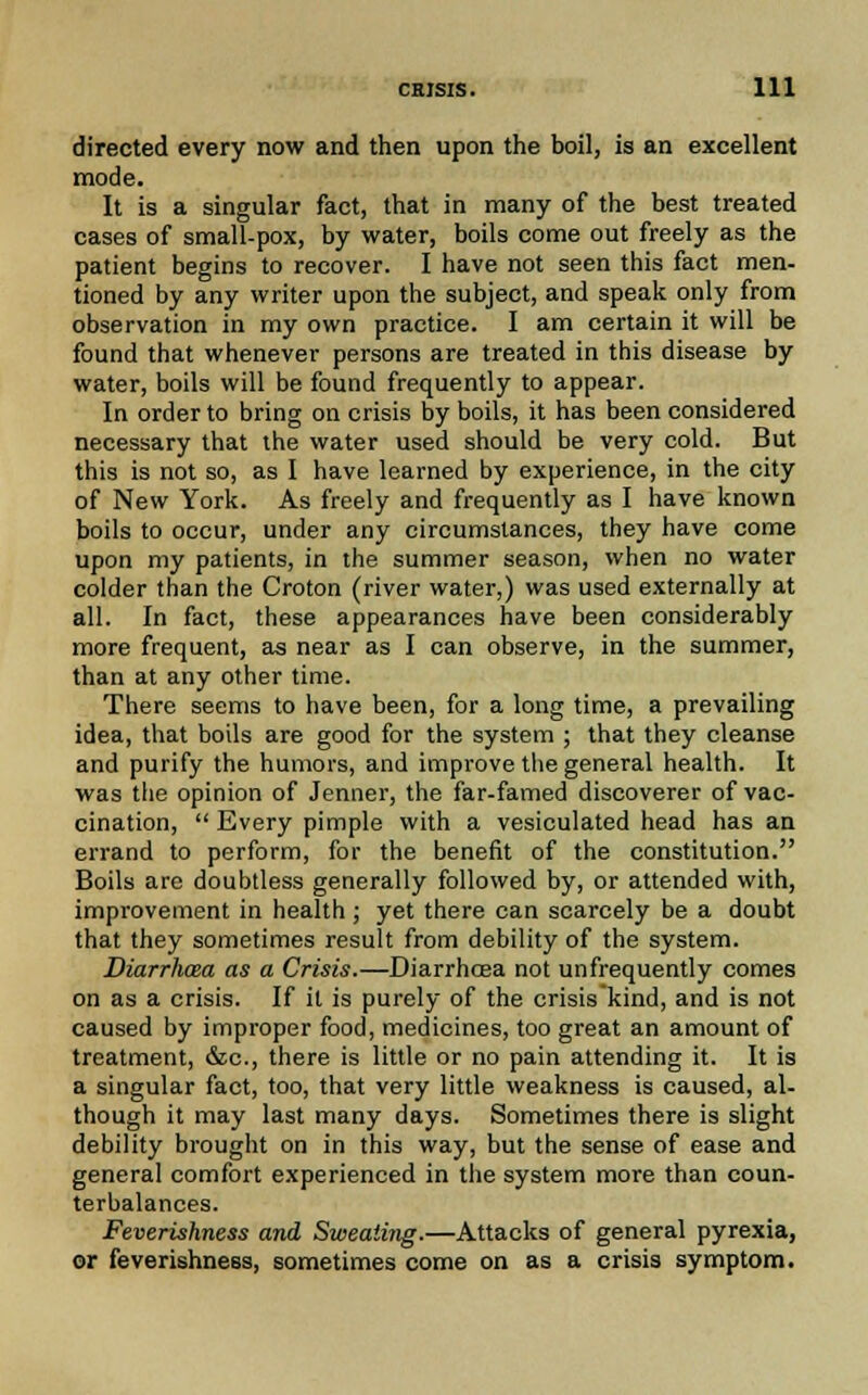 directed every now and then upon the boil, is an excellent mode. It is a singular fact, that in many of the best treated cases of small-pox, by water, boils come out freely as the patient begins to recover. I have not seen this fact men- tioned by any writer upon the subject, and speak only from observation in my own practice. I am certain it will be found that whenever persons are treated in this disease by water, boils will be found frequently to appear. In order to bring on crisis by boils, it has been considered necessary that the water used should be very cold. But this is not so, as I have learned by experience, in the city of New York. As freely and frequently as I have known boils to occur, under any circumstances, they have come upon my patients, in the summer season, when no water colder than the Croton (river water,) was used externally at all. In fact, these appearances have been considerably more frequent, as near as I can observe, in the summer, than at any other time. There seems to have been, for a long time, a prevailing idea, that boils are good for the system ; that they cleanse and purify the humors, and improve the general health. It was the opinion of Jenner, the far-famed discoverer of vac- cination,  Every pimple with a vesiculated head has an errand to perform, for the benefit of the constitution. Boils are doubtless generally followed by, or attended with, improvement in health ; yet there can scarcely be a doubt that they sometimes result from debility of the system. Diarrhoea as a Crisis.—Diarrhoea not unfrequently comes on as a crisis. If it is purely of the crisis kind, and is not caused by improper food, medicines, too great an amount of treatment, &c, there is little or no pain attending it. It is a singular fact, too, that very little weakness is caused, al- though it may last many days. Sometimes there is slight debility brought on in this way, but the sense of ease and general comfort experienced in the system more than coun- terbalances. Feverishness and Sweating.—Attacks of general pyrexia, or feverishness, sometimes come on as a crisis symptom.