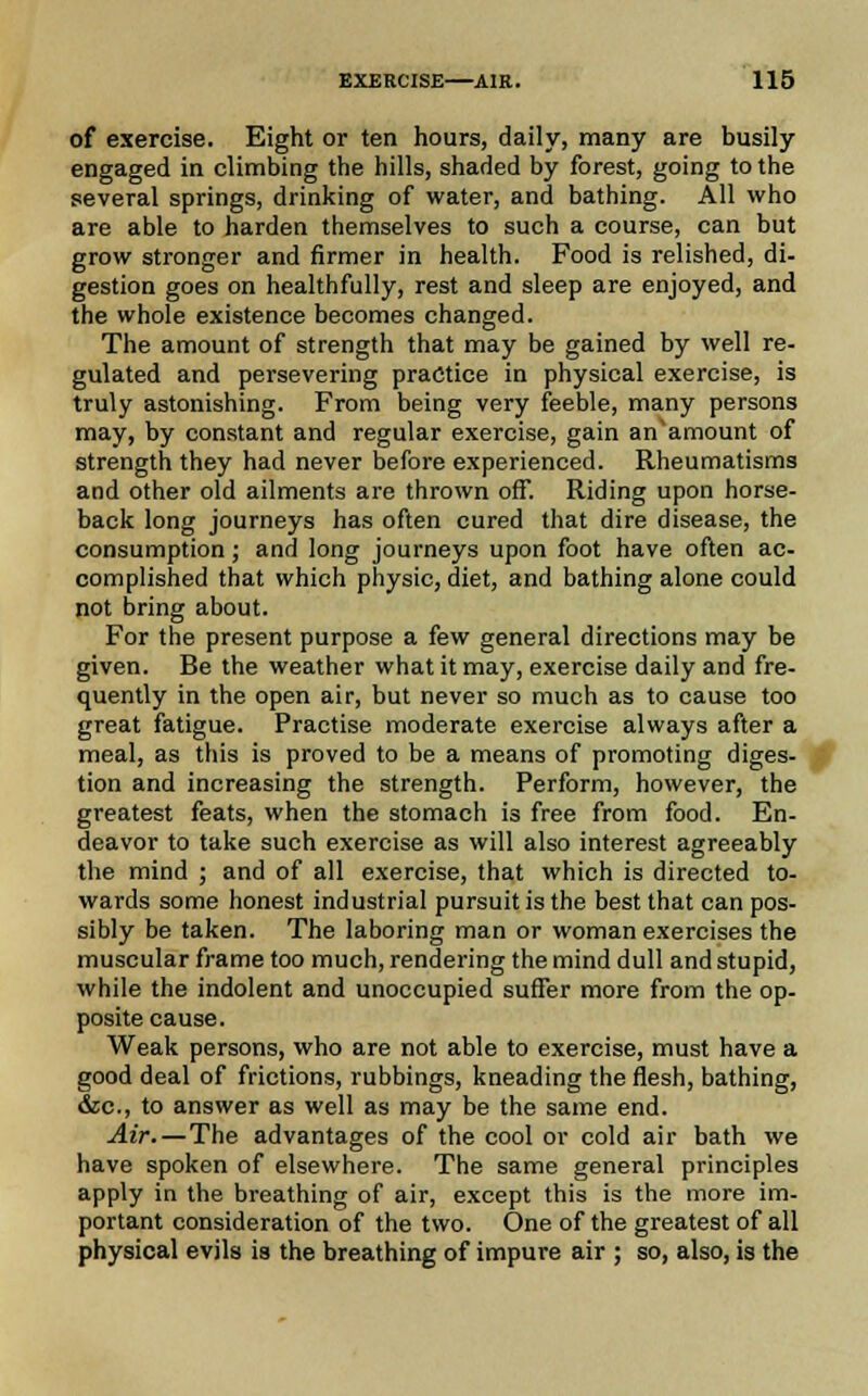 of exercise. Eight or ten hours, daily, many are busily engaged in climbing the hills, shaded by forest, going to the several springs, drinking of water, and bathing. All who are able to harden themselves to such a course, can but grow stronger and firmer in health. Food is relished, di- gestion goes on healthfully, rest and sleep are enjoyed, and the whole existence becomes changed. The amount of strength that may be gained by well re- gulated and persevering practice in physical exercise, is truly astonishing. From being very feeble, many persons may, by constant and regular exercise, gain an'amount of strength they had never before experienced. Rheumatisms and other old ailments are thrown off. Riding upon horse- back long journeys has often cured that dire disease, the consumption; and long journeys upon foot have often ac- complished that which physic, diet, and bathing alone could not bring about. For the present purpose a few general directions may be given. Be the weather what it may, exercise daily and fre- quently in the open air, but never so much as to cause too great fatigue. Practise moderate exercise always after a meal, as this is proved to be a means of promoting diges- tion and increasing the strength. Perform, however, the greatest feats, when the stomach is free from food. En- deavor to take such exercise as will also interest agreeably the mind ; and of all exercise, that which is directed to- wards some honest industrial pursuit is the best that can pos- sibly be taken. The laboring man or woman exercises the muscular frame too much, rendering the mind dull and stupid, while the indolent and unoccupied suffer more from the op- posite cause. Weak persons, who are not able to exercise, must have a good deal of frictions, rubbings, kneading the flesh, bathing, &c, to answer as well as may be the same end. Air.—The advantages of the cool or cold air bath we have spoken of elsewhere. The same general principles apply in the breathing of air, except this is the more im- portant consideration of the two. One of the greatest of all physical evils is the breathing of impure air ; so, also, is the