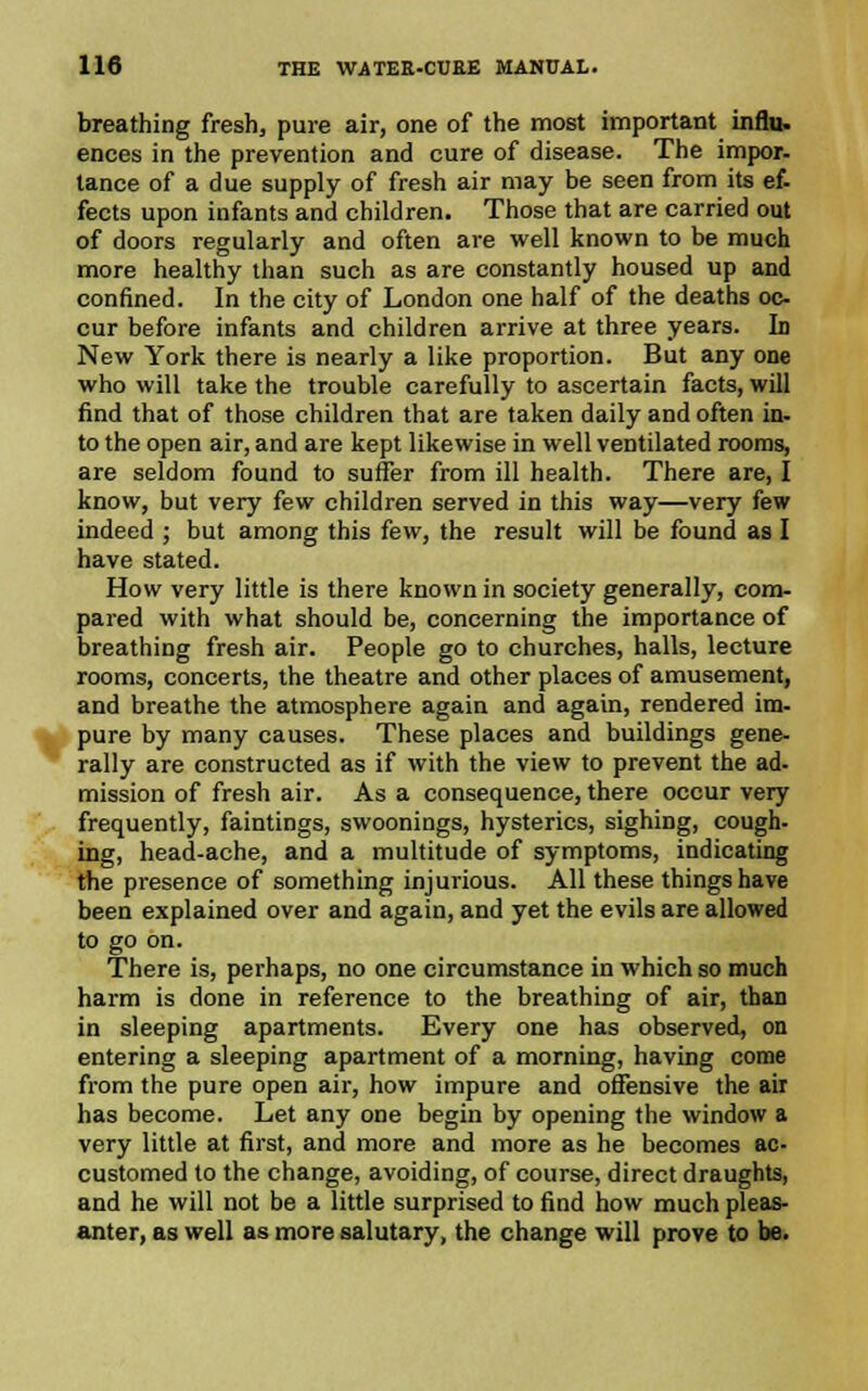 breathing fresh, pure air, one of the most important influ. ences in the prevention and cure of disease. The impor- tance of a due supply of fresh air may be seen from its ef- fects upon infants and children. Those that are carried out of doors regularly and often are well known to be much more healthy than such as are constantly housed up and confined. In the city of London one half of the deaths oc- cur before infants and children arrive at three years. In New York there is nearly a like proportion. But any one who will take the trouble carefully to ascertain facts, will find that of those children that are taken daily and often in- to the open air, and are kept likewise in well ventilated rooms, are seldom found to suffer from ill health. There are, I know, but very few children served in this way—very few indeed ; but among this few, the result will be found as I have stated. How very little is there known in society generally, com- pared with what should be, concerning the importance of breathing fresh air. People go to churches, halls, lecture rooms, concerts, the theatre and other places of amusement, and breathe the atmosphere again and again, rendered im- pure by many causes. These places and buildings gene- rally are constructed as if with the view to prevent the ad- mission of fresh air. As a consequence, there occur very frequently, faintings, swoonings, hysterics, sighing, cough- ing, head-ache, and a multitude of symptoms, indicating the presence of something injurious. All these things have been explained over and again, and yet the evils are allowed to go on. There is, perhaps, no one circumstance in which so much harm is done in reference to the breathing of air, than in sleeping apartments. Every one has observed, on entering a sleeping apartment of a morning, having come from the pure open air, how impure and offensive the air has become. Let any one begin by opening the window a very little at first, and more and more as he becomes ac- customed to the change, avoiding, of course, direct draughts, and he will not be a little surprised to find how much pleas- anter, as well as more salutary, the change will prove to be.