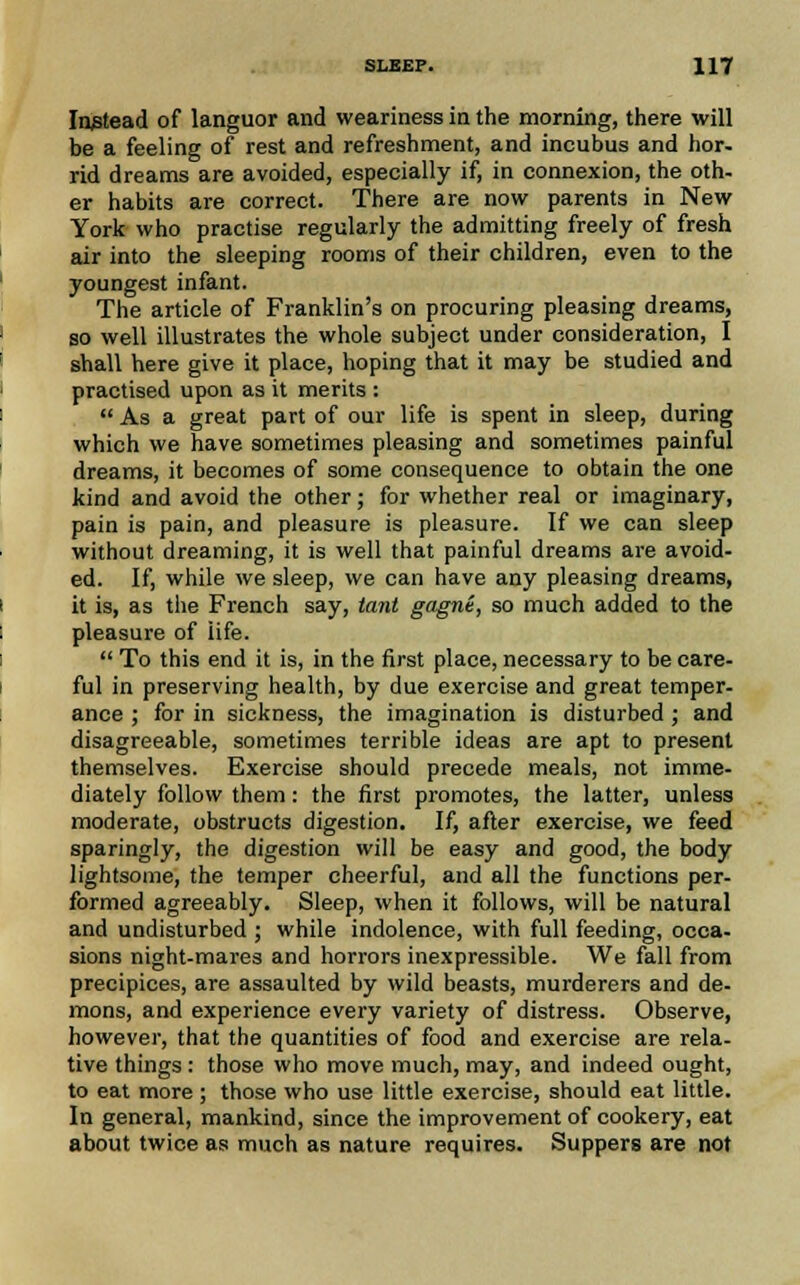 Instead of languor and weariness in the morning, there will be a feeling of rest and refreshment, and incubus and hor- rid dreams are avoided, especially if, in connexion, the oth- er habits are correct. There are now parents in New York who practise regularly the admitting freely of fresh air into the sleeping rooms of their children, even to the youngest infant. The article of Franklin's on procuring pleasing dreams, so well illustrates the whole subject under consideration, I shall here give it place, hoping that it may be studied and practised upon as it merits :  As a great part of our life is spent in sleep, during which we have sometimes pleasing and sometimes painful dreams, it becomes of some consequence to obtain the one kind and avoid the other; for whether real or imaginary, pain is pain, and pleasure is pleasure. If we can sleep without dreaming, it is well that painful dreams are avoid- ed. If, while we sleep, we can have any pleasing dreams, it is, as the French say, tant gagne, so much added to the pleasure of life.  To this end it is, in the first place, necessary to be care- ful in preserving health, by due exercise and great temper- ance ; for in sickness, the imagination is disturbed ; and disagreeable, sometimes terrible ideas are apt to present themselves. Exercise should precede meals, not imme- diately follow them : the first promotes, the latter, unless moderate, obstructs digestion. If, after exercise, we feed sparingly, the digestion will be easy and good, the body lightsome, the temper cheerful, and all the functions per- formed agreeably. Sleep, when it follows, will be natural and undisturbed ; while indolence, with full feeding, occa- sions night-mares and horrors inexpressible. We fall from precipices, are assaulted by wild beasts, murderers and de- mons, and experience every variety of distress. Observe, however, that the quantities of food and exercise are rela- tive things: those who move much, may, and indeed ought, to eat more ; those who use little exercise, should eat little. In general, mankind, since the improvement of cookery, eat about twice as much as nature requires. Suppers are not