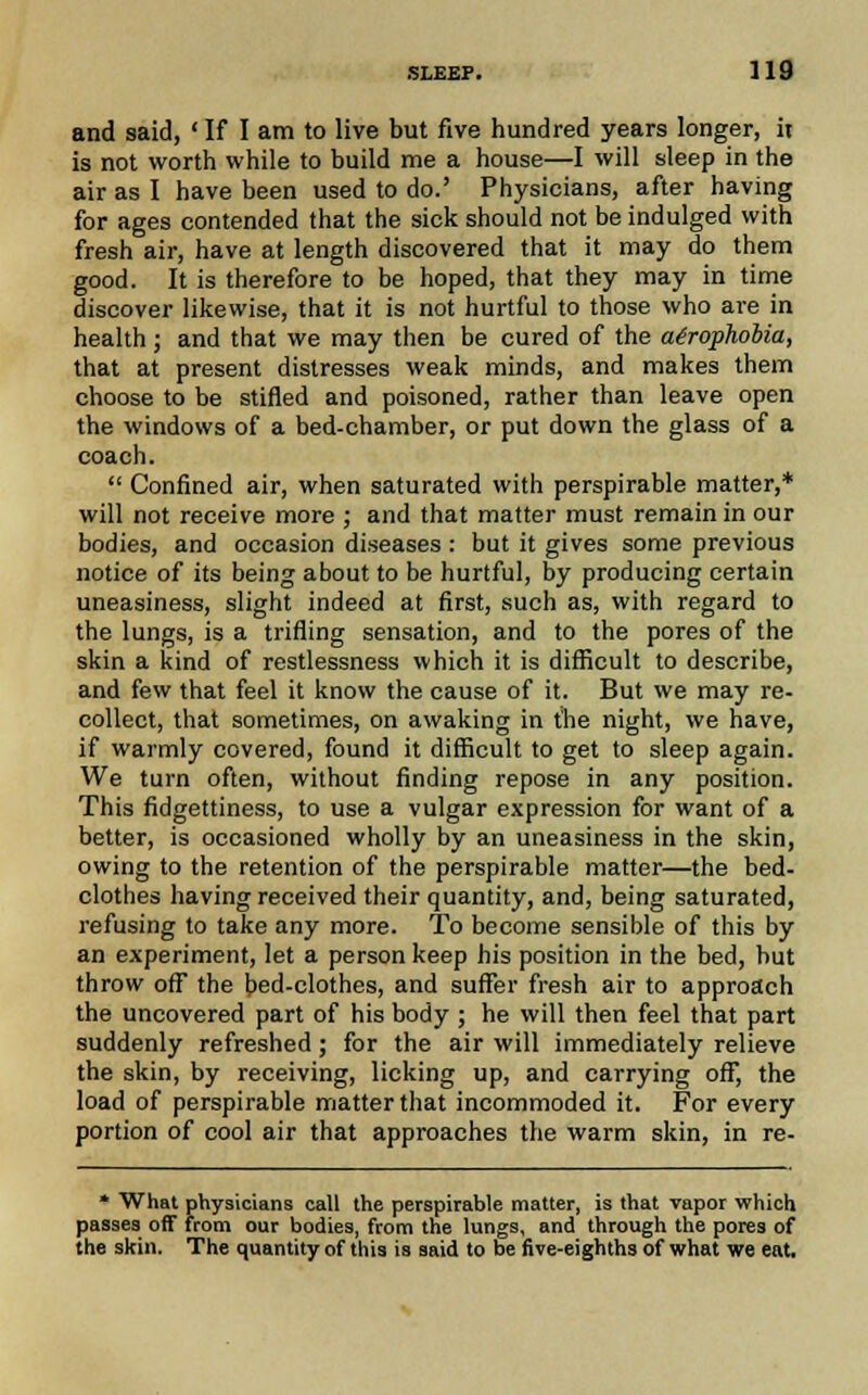 and said, ' If I am to live but five hundred years longer, it is not worth while to build me a house—I will sleep in the air as I have been used to do.' Physicians, after having for ages contended that the sick should not be indulged with fresh air, have at length discovered that it may do them good. It is therefore to be hoped, that they may in time discover likewise, that it is not hurtful to those who are in health ; and that we may then be cured of the acrophobia, that at present distresses weak minds, and makes them choose to be stifled and poisoned, rather than leave open the windows of a bed-chamber, or put down the glass of a coach.  Confined air, when saturated with perspirable matter,* will not receive more ; and that matter must remain in our bodies, and occasion diseases : but it gives some previous notice of its being about to be hurtful, by producing certain uneasiness, slight indeed at first, such as, with regard to the lungs, is a trifling sensation, and to the pores of the skin a kind of restlessness which it is difficult to describe, and few that feel it know the cause of it. But we may re- collect, that sometimes, on awaking in the night, we have, if warmly covered, found it difficult to get to sleep again. We turn often, without finding repose in any position. This fidgettiness, to use a vulgar expression for want of a better, is occasioned wholly by an uneasiness in the skin, owing to the retention of the perspirable matter—the bed- clothes having received their quantity, and, being saturated, refusing to take any more. To become sensible of this by an experiment, let a person keep his position in the bed, but throw off the bed-clothes, and suffer fresh air to approach the uncovered part of his body ; he will then feel that part suddenly refreshed; for the air will immediately relieve the skin, by receiving, licking up, and carrying off, the load of perspirable matter that incommoded it. For every portion of cool air that approaches the warm skin, in re- * What physicians call the perspirable matter, is that vapor which passes off from our bodies, from the lungs, and through the pores of the skin. The quantity of this is said to be five-eighths of what we eat.