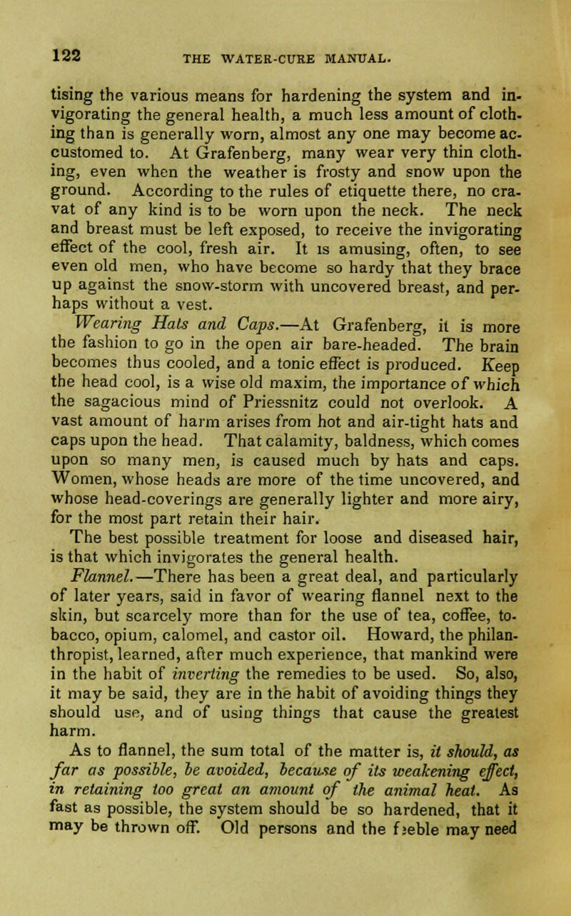 Using the various means for hardening the system and in- vigorating the general health, a much less amount of cloth- ing than is generally worn, almost any one may become ac- customed to. At Grafenberg, many wear very thin cloth, ing, even when the weather is frosty and snow upon the ground. According to the rules of etiquette there, no cra- vat of any kind is to be worn upon the neck. The neck and breast must be left exposed, to receive the invigorating effect of the cool, fresh air. It is amusing, often, to see even old men, who have become so hardy that they brace up against the snow-storm with uncovered breast, and per- haps without a vest. Wearing Hals and Caps.—At Grafenberg, it is more the fashion to go in the open air bare-headed. The brain becomes thus cooled, and a tonic effect is produced. Keep the head cool, is a wise old maxim, the importance of which the sagacious mind of Priessnitz could not overlook. A vast amount of harm arises from hot and air-tight hats and caps upon the head. That calamity, baldness, which comes upon so many men, is caused much by hats and caps. Women, whose heads are more of the time uncovered, and whose head-coverings are generally lighter and more airy, for the most part retain their hair. The best possible treatment for loose and diseased hair, is that which invigorates the general health. Flannel.—There has been a great deal, and particularly of later years, said in favor of wearing flannel next to the skin, but scarcely more than for the use of tea, coffee, to- bacco, opium, calomel, and castor oil. Howard, the philan- thropist, learned, after much experience, that mankind were in the habit of inverting the remedies to be used. So, also, it may be said, they are in the habit of avoiding things they should use, and of using things that cause the greatest harm. As to flannel, the sum total of the matter is, it should, as far as possible, be avoided, because of its weakening effect, in retaining too great an amount of the animal heat. As fast as possible, the system should be so hardened, that it may be thrown off. Old persons and the f jeble may need