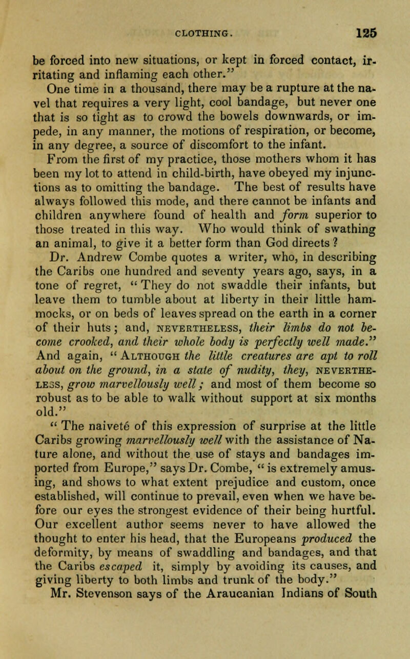 be forced into new situations, or kept in forced contact, ir- ritating and inflaming each other. One time in a thousand, there may be a rupture at the na- vel that requires a very light, cool bandage, but never one that is so tight as to crowd the bowels downwards, or im- pede, in any manner, the motions of respiration, or become, in any degree, a source of discomfort to the infant. From the first of my practice, those mothers whom it has been my lot to attend in child-birth, have obeyed my injunc- tions as to omitting the bandage. The best of results have always followed this mode, and there cannot be infants and children anywhere found of health and form superior to those treated in this way. Who would think of swathing an animal, to give it a better form than God directs ? Dr. Andrew Combe quotes a writer, who, in describing the Caribs one hundred and seventy years ago, says, in a tone of regret,  They do not swaddle their infants, but leave them to tumble about at liberty in their little ham- mocks, or on beds of leaves spread on the earth in a corner of their huts; and, nevertheless, their limbs do not be- come crooked, and their whole body is perfectly well made. And again,  Although the little creatures are apt to roll about on the ground, in a state of nudity, they, neverthe- less, grow marvellously well; and most of them become so robust as to be able to walk without support at six months old.  The naivete of this expression of surprise at the little Caribs growing marvellously well with the assistance of Na- ture alone, and without the use of stays and bandages im- ported from Europe, says Dr. Combe,  is extremely amus- ing, and shows to what extent prejudice and custom, once established, will continue to prevail, even when we have be- fore our eyes the strongest evidence of their being hurtful. Our excellent author seems never to have allowed the thought to enter his head, that the Europeans produced the deformity, by means of swaddling and bandages, and that the Caribs escaped it, simply by avoiding its causes, and giving liberty to both limbs and trunk of the body. Mr. Stevenson says of the Araucanian Indians of South