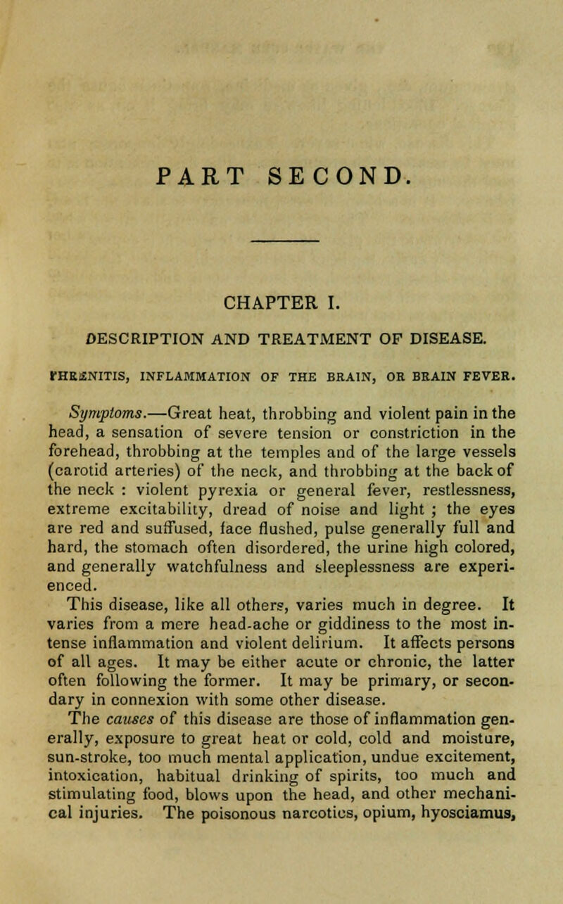 PART SECOND. CHAPTER I. DESCRIPTION AND TREATMENT OP DISEASE. rHESNITIS, INFLAMMATION OF THE BRAIN, OR BRAIN FEVER. Symptoms.—Great heat, throbbing and violent pain in the head, a sensation of severe tension or constriction in the forehead, throbbing at the temples and of the large vessels (carotid arteries) of the neck, and throbbing at the back of the neck : violent pyrexia or general fever, restlessness, extreme excitability, dread of noise and light ; the eyes are red and suffused, face flushed, pulse generally full and hard, the stomach often disordered, the urine high colored, and generally watchfulness and sleeplessness are experi- enced. This disease, like all others, varies much in degree. It varies from a mere head-ache or giddiness to the most in- tense inflammation and violent delirium. It affects persons of all ages. It may be either acute or chronic, the latter often following the former. It may be primary, or secon- dary in connexion with some other disease. The causes of this disease are those of inflammation gen- erally, exposure to great heat or cold, cold and moisture, sun-stroke, too much mental application, undue excitement, intoxication, habitual drinking of spirits, too much and stimulating food, blows upon the head, and other mechani- cal injuries. The poisonous narcotics, opium, hyosciamus,